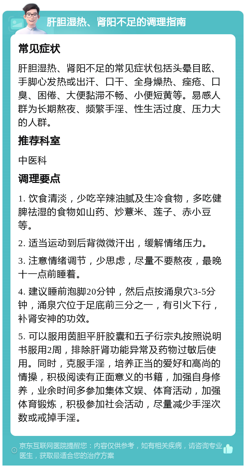 肝胆湿热、肾阳不足的调理指南 常见症状 肝胆湿热、肾阳不足的常见症状包括头晕目眩、手脚心发热或出汗、口干、全身燥热、痤疮、口臭、困倦、大便黏滞不畅、小便短黄等。易感人群为长期熬夜、频繁手淫、性生活过度、压力大的人群。 推荐科室 中医科 调理要点 1. 饮食清淡，少吃辛辣油腻及生冷食物，多吃健脾祛湿的食物如山药、炒薏米、莲子、赤小豆等。 2. 适当运动到后背微微汗出，缓解情绪压力。 3. 注意情绪调节，少思虑，尽量不要熬夜，最晚十一点前睡着。 4. 建议睡前泡脚20分钟，然后点按涌泉穴3-5分钟，涌泉穴位于足底前三分之一，有引火下行，补肾安神的功效。 5. 可以服用茵胆平肝胶囊和五子衍宗丸按照说明书服用2周，排除肝肾功能异常及药物过敏后使用。同时，克服手淫，培养正当的爱好和高尚的情操，积极阅读有正面意义的书籍，加强自身修养，业余时间多参加集体文娱、体育活动，加强体育锻炼，积极参加社会活动，尽量减少手淫次数或戒掉手淫。