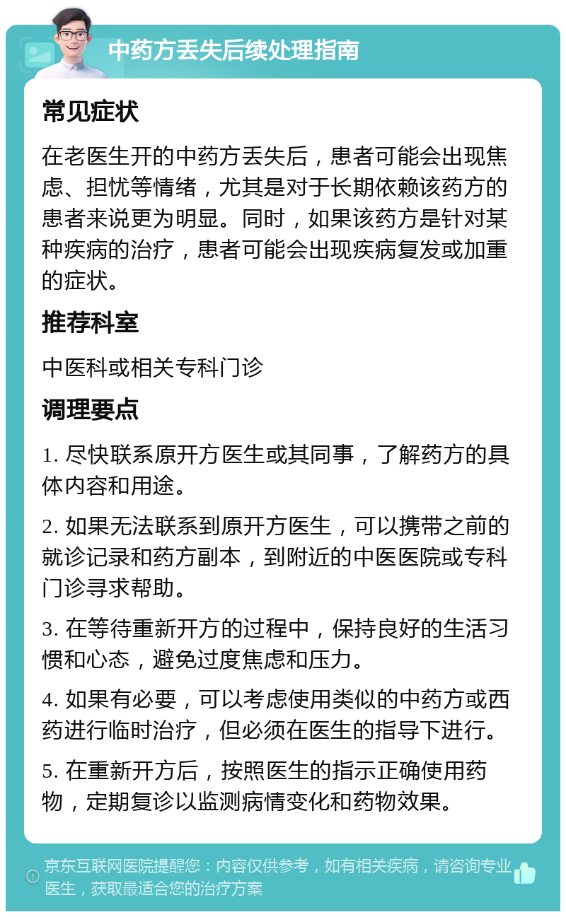 中药方丢失后续处理指南 常见症状 在老医生开的中药方丢失后，患者可能会出现焦虑、担忧等情绪，尤其是对于长期依赖该药方的患者来说更为明显。同时，如果该药方是针对某种疾病的治疗，患者可能会出现疾病复发或加重的症状。 推荐科室 中医科或相关专科门诊 调理要点 1. 尽快联系原开方医生或其同事，了解药方的具体内容和用途。 2. 如果无法联系到原开方医生，可以携带之前的就诊记录和药方副本，到附近的中医医院或专科门诊寻求帮助。 3. 在等待重新开方的过程中，保持良好的生活习惯和心态，避免过度焦虑和压力。 4. 如果有必要，可以考虑使用类似的中药方或西药进行临时治疗，但必须在医生的指导下进行。 5. 在重新开方后，按照医生的指示正确使用药物，定期复诊以监测病情变化和药物效果。