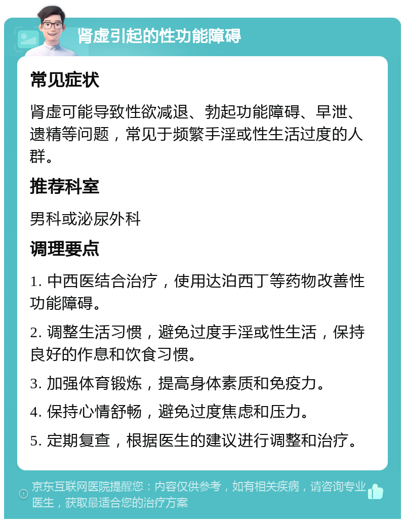 肾虚引起的性功能障碍 常见症状 肾虚可能导致性欲减退、勃起功能障碍、早泄、遗精等问题，常见于频繁手淫或性生活过度的人群。 推荐科室 男科或泌尿外科 调理要点 1. 中西医结合治疗，使用达泊西丁等药物改善性功能障碍。 2. 调整生活习惯，避免过度手淫或性生活，保持良好的作息和饮食习惯。 3. 加强体育锻炼，提高身体素质和免疫力。 4. 保持心情舒畅，避免过度焦虑和压力。 5. 定期复查，根据医生的建议进行调整和治疗。