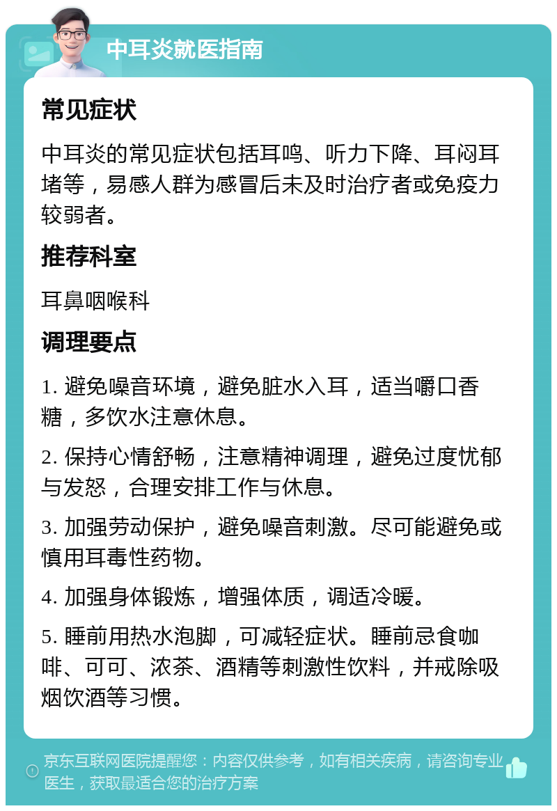 中耳炎就医指南 常见症状 中耳炎的常见症状包括耳鸣、听力下降、耳闷耳堵等，易感人群为感冒后未及时治疗者或免疫力较弱者。 推荐科室 耳鼻咽喉科 调理要点 1. 避免噪音环境，避免脏水入耳，适当嚼口香糖，多饮水注意休息。 2. 保持心情舒畅，注意精神调理，避免过度忧郁与发怒，合理安排工作与休息。 3. 加强劳动保护，避免噪音刺激。尽可能避免或慎用耳毒性药物。 4. 加强身体锻炼，增强体质，调适冷暖。 5. 睡前用热水泡脚，可减轻症状。睡前忌食咖啡、可可、浓茶、酒精等刺激性饮料，并戒除吸烟饮酒等习惯。