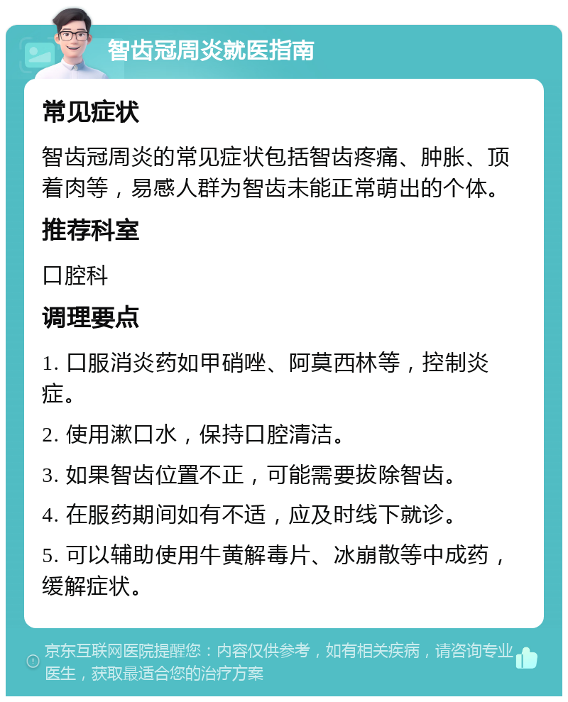 智齿冠周炎就医指南 常见症状 智齿冠周炎的常见症状包括智齿疼痛、肿胀、顶着肉等，易感人群为智齿未能正常萌出的个体。 推荐科室 口腔科 调理要点 1. 口服消炎药如甲硝唑、阿莫西林等，控制炎症。 2. 使用漱口水，保持口腔清洁。 3. 如果智齿位置不正，可能需要拔除智齿。 4. 在服药期间如有不适，应及时线下就诊。 5. 可以辅助使用牛黄解毒片、冰崩散等中成药，缓解症状。