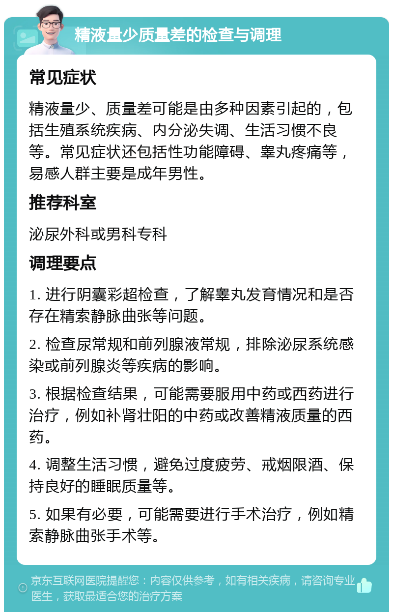 精液量少质量差的检查与调理 常见症状 精液量少、质量差可能是由多种因素引起的，包括生殖系统疾病、内分泌失调、生活习惯不良等。常见症状还包括性功能障碍、睾丸疼痛等，易感人群主要是成年男性。 推荐科室 泌尿外科或男科专科 调理要点 1. 进行阴囊彩超检查，了解睾丸发育情况和是否存在精索静脉曲张等问题。 2. 检查尿常规和前列腺液常规，排除泌尿系统感染或前列腺炎等疾病的影响。 3. 根据检查结果，可能需要服用中药或西药进行治疗，例如补肾壮阳的中药或改善精液质量的西药。 4. 调整生活习惯，避免过度疲劳、戒烟限酒、保持良好的睡眠质量等。 5. 如果有必要，可能需要进行手术治疗，例如精索静脉曲张手术等。