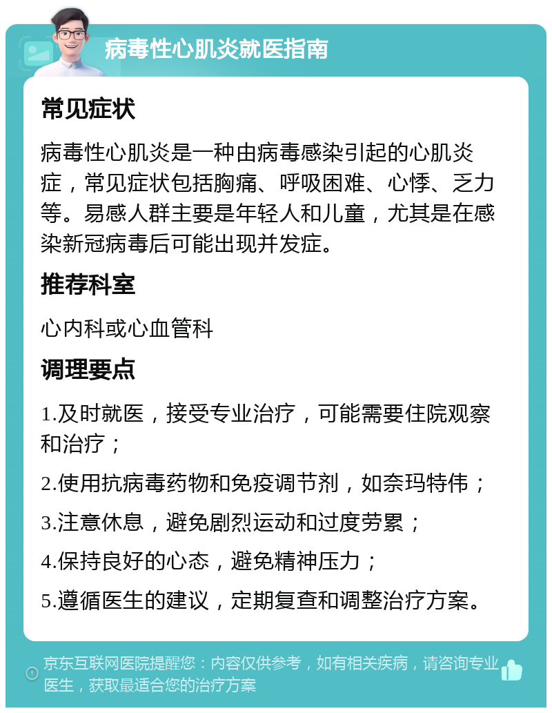 病毒性心肌炎就医指南 常见症状 病毒性心肌炎是一种由病毒感染引起的心肌炎症，常见症状包括胸痛、呼吸困难、心悸、乏力等。易感人群主要是年轻人和儿童，尤其是在感染新冠病毒后可能出现并发症。 推荐科室 心内科或心血管科 调理要点 1.及时就医，接受专业治疗，可能需要住院观察和治疗； 2.使用抗病毒药物和免疫调节剂，如奈玛特伟； 3.注意休息，避免剧烈运动和过度劳累； 4.保持良好的心态，避免精神压力； 5.遵循医生的建议，定期复查和调整治疗方案。