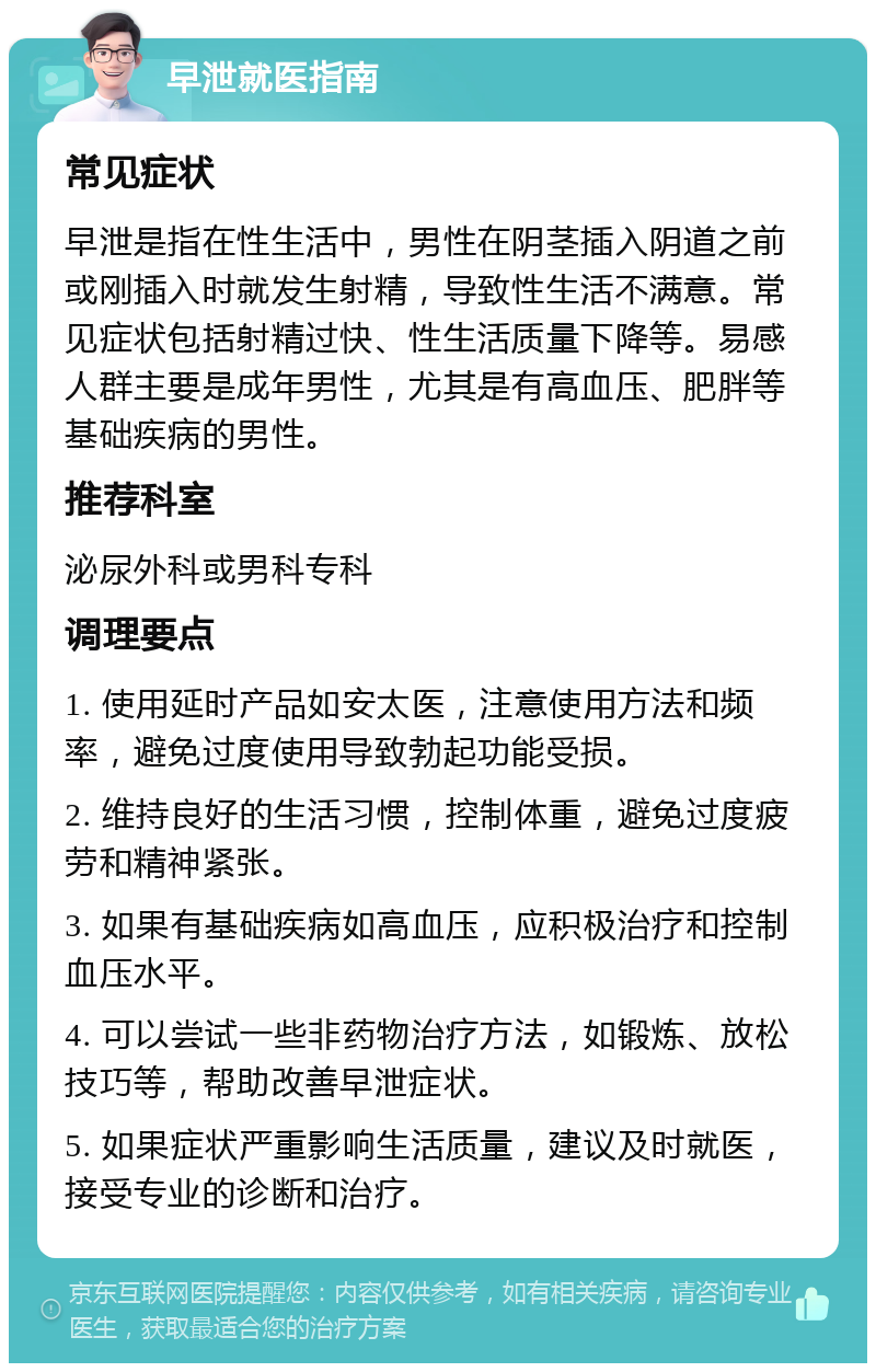 早泄就医指南 常见症状 早泄是指在性生活中，男性在阴茎插入阴道之前或刚插入时就发生射精，导致性生活不满意。常见症状包括射精过快、性生活质量下降等。易感人群主要是成年男性，尤其是有高血压、肥胖等基础疾病的男性。 推荐科室 泌尿外科或男科专科 调理要点 1. 使用延时产品如安太医，注意使用方法和频率，避免过度使用导致勃起功能受损。 2. 维持良好的生活习惯，控制体重，避免过度疲劳和精神紧张。 3. 如果有基础疾病如高血压，应积极治疗和控制血压水平。 4. 可以尝试一些非药物治疗方法，如锻炼、放松技巧等，帮助改善早泄症状。 5. 如果症状严重影响生活质量，建议及时就医，接受专业的诊断和治疗。