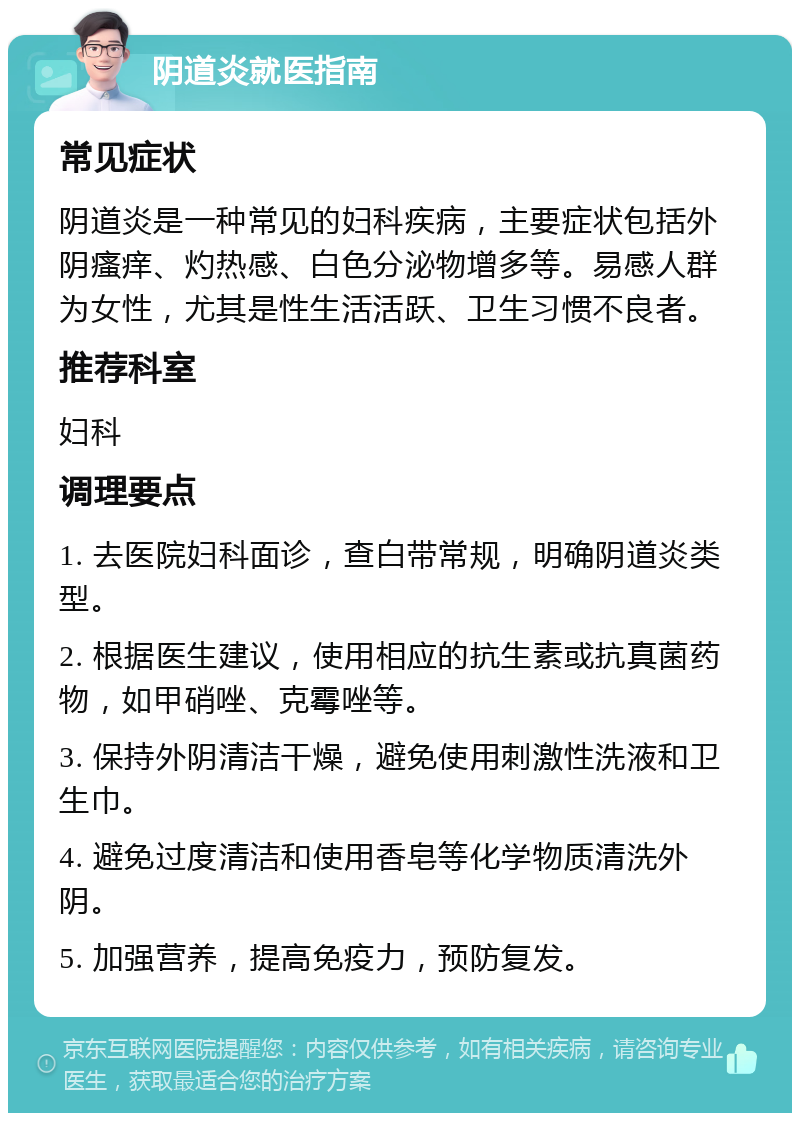 阴道炎就医指南 常见症状 阴道炎是一种常见的妇科疾病，主要症状包括外阴瘙痒、灼热感、白色分泌物增多等。易感人群为女性，尤其是性生活活跃、卫生习惯不良者。 推荐科室 妇科 调理要点 1. 去医院妇科面诊，查白带常规，明确阴道炎类型。 2. 根据医生建议，使用相应的抗生素或抗真菌药物，如甲硝唑、克霉唑等。 3. 保持外阴清洁干燥，避免使用刺激性洗液和卫生巾。 4. 避免过度清洁和使用香皂等化学物质清洗外阴。 5. 加强营养，提高免疫力，预防复发。