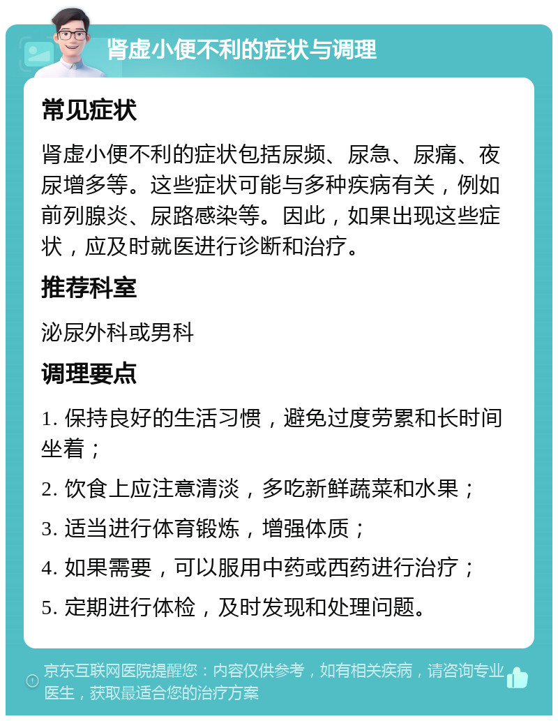 肾虚小便不利的症状与调理 常见症状 肾虚小便不利的症状包括尿频、尿急、尿痛、夜尿增多等。这些症状可能与多种疾病有关，例如前列腺炎、尿路感染等。因此，如果出现这些症状，应及时就医进行诊断和治疗。 推荐科室 泌尿外科或男科 调理要点 1. 保持良好的生活习惯，避免过度劳累和长时间坐着； 2. 饮食上应注意清淡，多吃新鲜蔬菜和水果； 3. 适当进行体育锻炼，增强体质； 4. 如果需要，可以服用中药或西药进行治疗； 5. 定期进行体检，及时发现和处理问题。