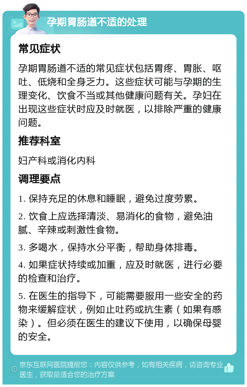 孕期胃肠道不适的处理 常见症状 孕期胃肠道不适的常见症状包括胃疼、胃胀、呕吐、低烧和全身乏力。这些症状可能与孕期的生理变化、饮食不当或其他健康问题有关。孕妇在出现这些症状时应及时就医，以排除严重的健康问题。 推荐科室 妇产科或消化内科 调理要点 1. 保持充足的休息和睡眠，避免过度劳累。 2. 饮食上应选择清淡、易消化的食物，避免油腻、辛辣或刺激性食物。 3. 多喝水，保持水分平衡，帮助身体排毒。 4. 如果症状持续或加重，应及时就医，进行必要的检查和治疗。 5. 在医生的指导下，可能需要服用一些安全的药物来缓解症状，例如止吐药或抗生素（如果有感染）。但必须在医生的建议下使用，以确保母婴的安全。