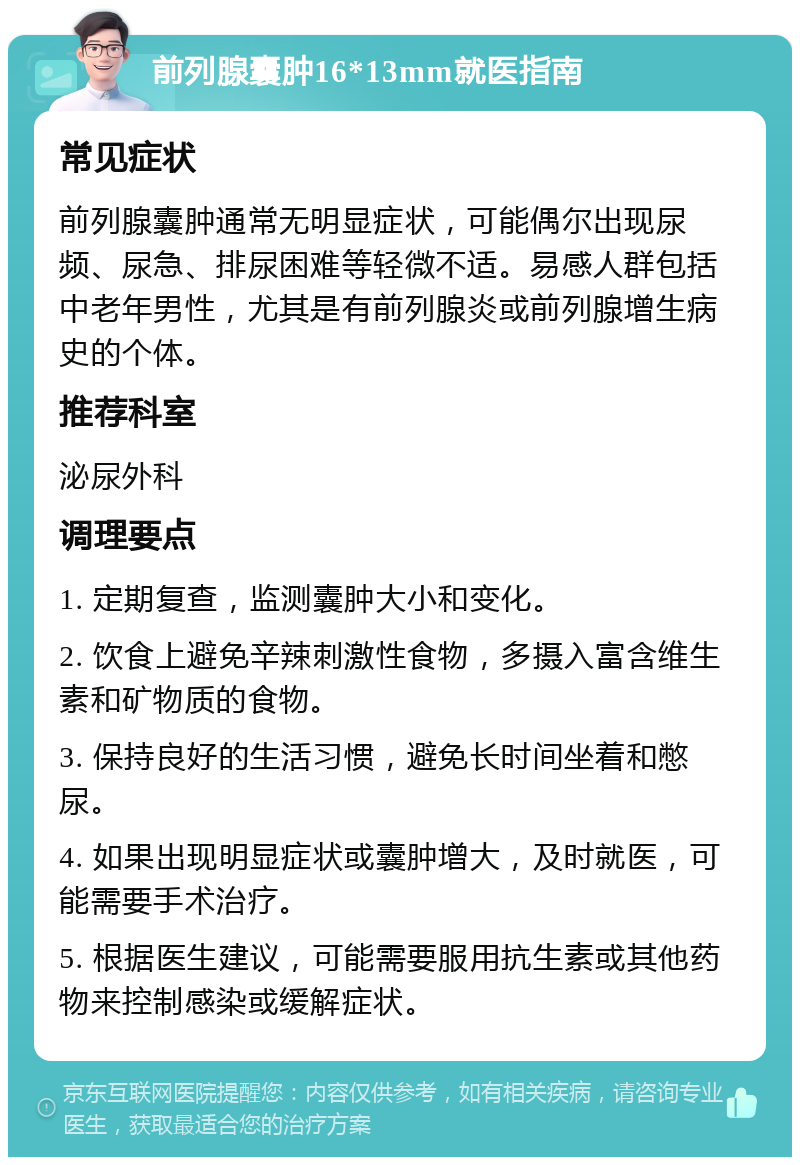 前列腺囊肿16*13mm就医指南 常见症状 前列腺囊肿通常无明显症状，可能偶尔出现尿频、尿急、排尿困难等轻微不适。易感人群包括中老年男性，尤其是有前列腺炎或前列腺增生病史的个体。 推荐科室 泌尿外科 调理要点 1. 定期复查，监测囊肿大小和变化。 2. 饮食上避免辛辣刺激性食物，多摄入富含维生素和矿物质的食物。 3. 保持良好的生活习惯，避免长时间坐着和憋尿。 4. 如果出现明显症状或囊肿增大，及时就医，可能需要手术治疗。 5. 根据医生建议，可能需要服用抗生素或其他药物来控制感染或缓解症状。