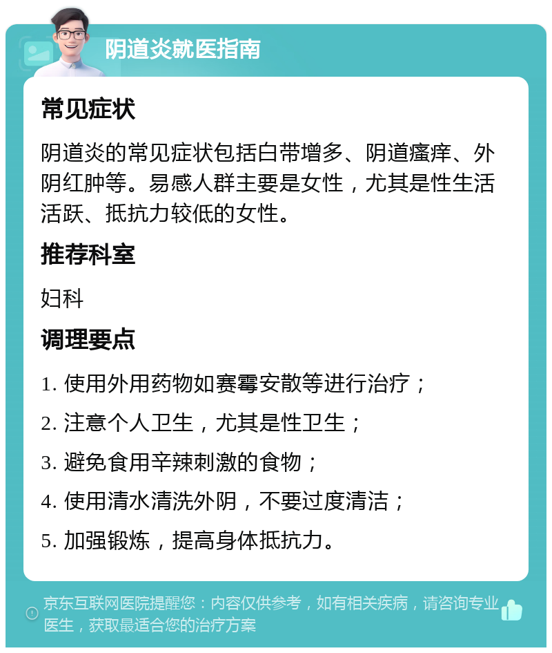 阴道炎就医指南 常见症状 阴道炎的常见症状包括白带增多、阴道瘙痒、外阴红肿等。易感人群主要是女性，尤其是性生活活跃、抵抗力较低的女性。 推荐科室 妇科 调理要点 1. 使用外用药物如赛霉安散等进行治疗； 2. 注意个人卫生，尤其是性卫生； 3. 避免食用辛辣刺激的食物； 4. 使用清水清洗外阴，不要过度清洁； 5. 加强锻炼，提高身体抵抗力。