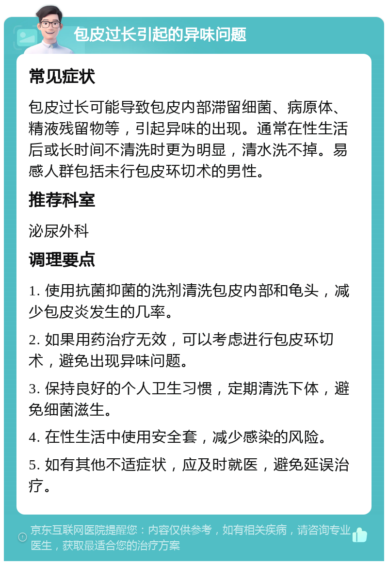 包皮过长引起的异味问题 常见症状 包皮过长可能导致包皮内部滞留细菌、病原体、精液残留物等，引起异味的出现。通常在性生活后或长时间不清洗时更为明显，清水洗不掉。易感人群包括未行包皮环切术的男性。 推荐科室 泌尿外科 调理要点 1. 使用抗菌抑菌的洗剂清洗包皮内部和龟头，减少包皮炎发生的几率。 2. 如果用药治疗无效，可以考虑进行包皮环切术，避免出现异味问题。 3. 保持良好的个人卫生习惯，定期清洗下体，避免细菌滋生。 4. 在性生活中使用安全套，减少感染的风险。 5. 如有其他不适症状，应及时就医，避免延误治疗。