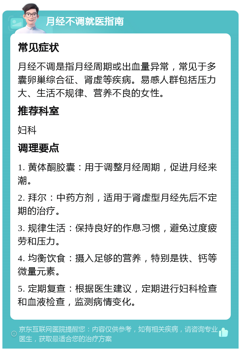 月经不调就医指南 常见症状 月经不调是指月经周期或出血量异常，常见于多囊卵巢综合征、肾虚等疾病。易感人群包括压力大、生活不规律、营养不良的女性。 推荐科室 妇科 调理要点 1. 黄体酮胶囊：用于调整月经周期，促进月经来潮。 2. 拜尔：中药方剂，适用于肾虚型月经先后不定期的治疗。 3. 规律生活：保持良好的作息习惯，避免过度疲劳和压力。 4. 均衡饮食：摄入足够的营养，特别是铁、钙等微量元素。 5. 定期复查：根据医生建议，定期进行妇科检查和血液检查，监测病情变化。