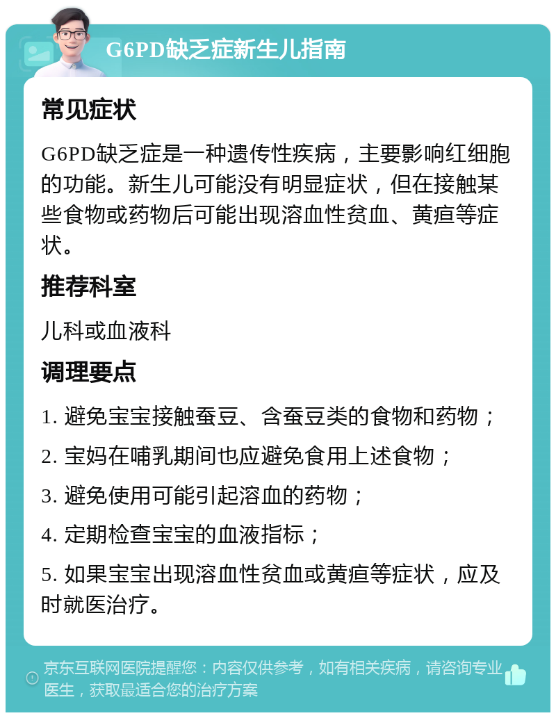 G6PD缺乏症新生儿指南 常见症状 G6PD缺乏症是一种遗传性疾病，主要影响红细胞的功能。新生儿可能没有明显症状，但在接触某些食物或药物后可能出现溶血性贫血、黄疸等症状。 推荐科室 儿科或血液科 调理要点 1. 避免宝宝接触蚕豆、含蚕豆类的食物和药物； 2. 宝妈在哺乳期间也应避免食用上述食物； 3. 避免使用可能引起溶血的药物； 4. 定期检查宝宝的血液指标； 5. 如果宝宝出现溶血性贫血或黄疸等症状，应及时就医治疗。