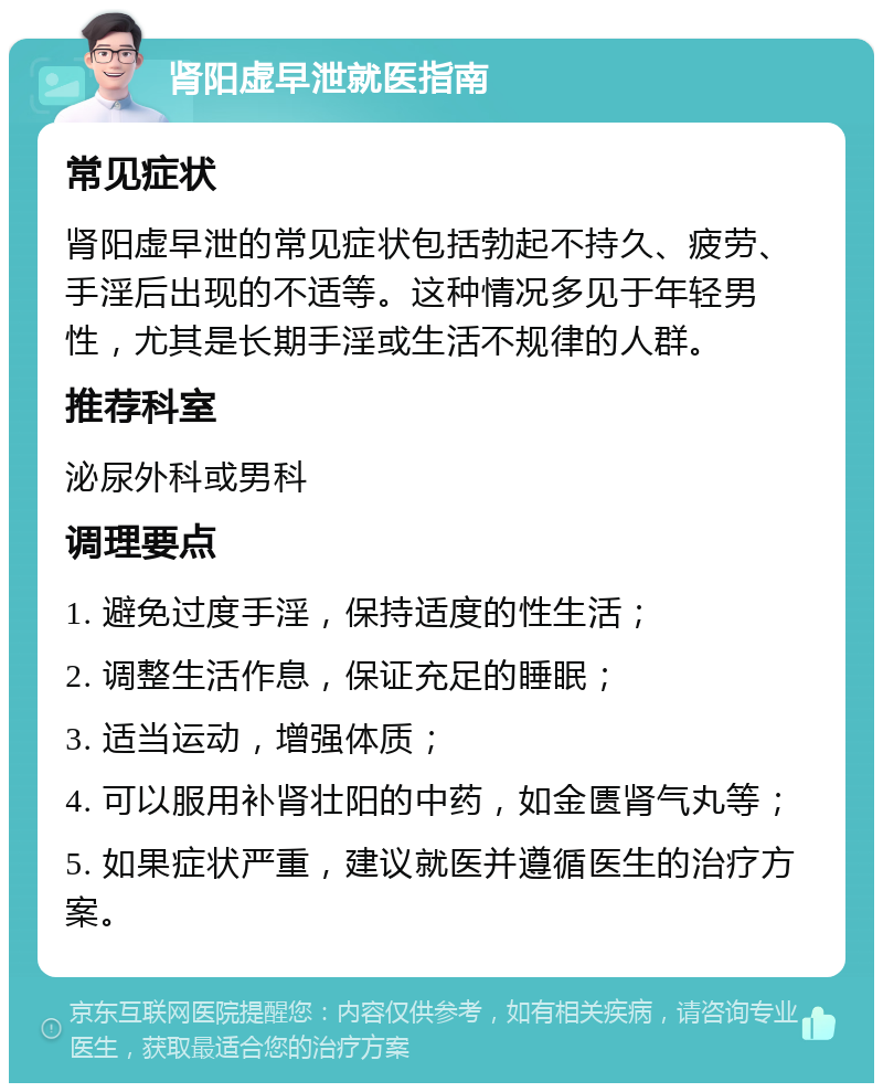 肾阳虚早泄就医指南 常见症状 肾阳虚早泄的常见症状包括勃起不持久、疲劳、手淫后出现的不适等。这种情况多见于年轻男性，尤其是长期手淫或生活不规律的人群。 推荐科室 泌尿外科或男科 调理要点 1. 避免过度手淫，保持适度的性生活； 2. 调整生活作息，保证充足的睡眠； 3. 适当运动，增强体质； 4. 可以服用补肾壮阳的中药，如金匮肾气丸等； 5. 如果症状严重，建议就医并遵循医生的治疗方案。