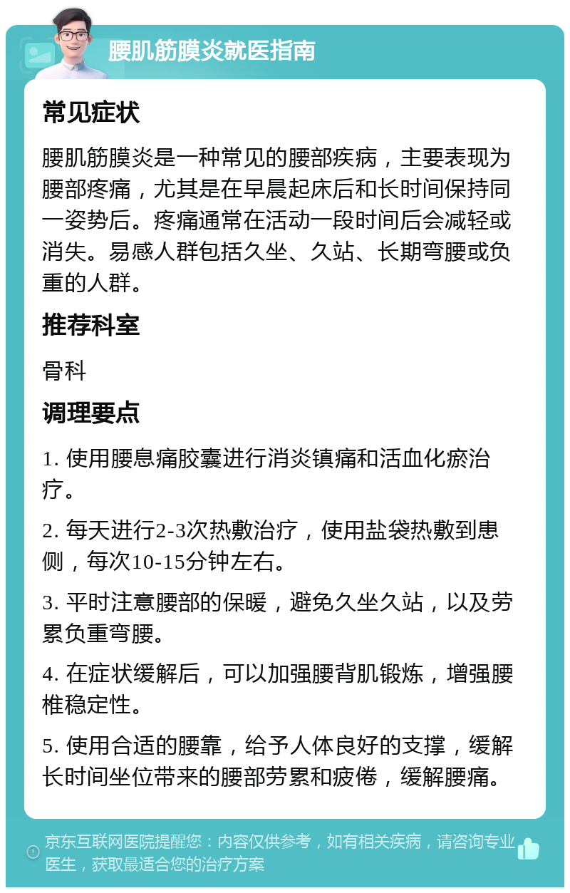 腰肌筋膜炎就医指南 常见症状 腰肌筋膜炎是一种常见的腰部疾病，主要表现为腰部疼痛，尤其是在早晨起床后和长时间保持同一姿势后。疼痛通常在活动一段时间后会减轻或消失。易感人群包括久坐、久站、长期弯腰或负重的人群。 推荐科室 骨科 调理要点 1. 使用腰息痛胶囊进行消炎镇痛和活血化瘀治疗。 2. 每天进行2-3次热敷治疗，使用盐袋热敷到患侧，每次10-15分钟左右。 3. 平时注意腰部的保暖，避免久坐久站，以及劳累负重弯腰。 4. 在症状缓解后，可以加强腰背肌锻炼，增强腰椎稳定性。 5. 使用合适的腰靠，给予人体良好的支撑，缓解长时间坐位带来的腰部劳累和疲倦，缓解腰痛。