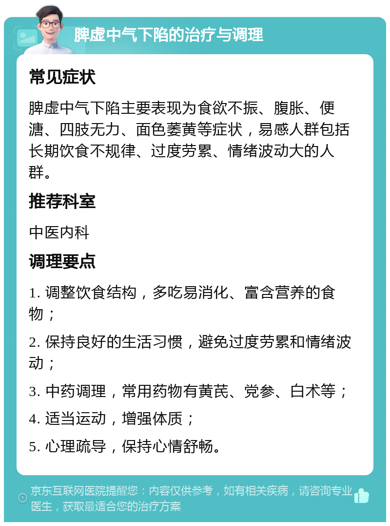 脾虚中气下陷的治疗与调理 常见症状 脾虚中气下陷主要表现为食欲不振、腹胀、便溏、四肢无力、面色萎黄等症状，易感人群包括长期饮食不规律、过度劳累、情绪波动大的人群。 推荐科室 中医内科 调理要点 1. 调整饮食结构，多吃易消化、富含营养的食物； 2. 保持良好的生活习惯，避免过度劳累和情绪波动； 3. 中药调理，常用药物有黄芪、党参、白术等； 4. 适当运动，增强体质； 5. 心理疏导，保持心情舒畅。