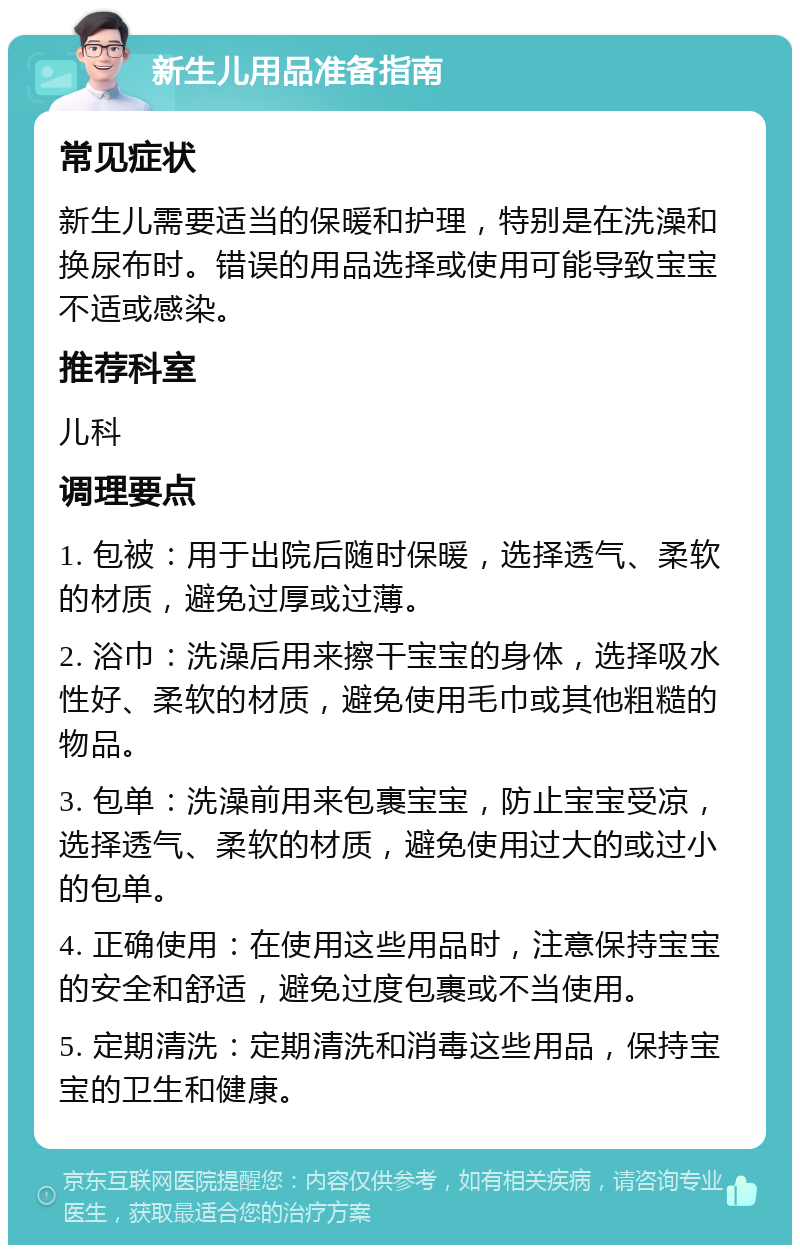 新生儿用品准备指南 常见症状 新生儿需要适当的保暖和护理，特别是在洗澡和换尿布时。错误的用品选择或使用可能导致宝宝不适或感染。 推荐科室 儿科 调理要点 1. 包被：用于出院后随时保暖，选择透气、柔软的材质，避免过厚或过薄。 2. 浴巾：洗澡后用来擦干宝宝的身体，选择吸水性好、柔软的材质，避免使用毛巾或其他粗糙的物品。 3. 包单：洗澡前用来包裹宝宝，防止宝宝受凉，选择透气、柔软的材质，避免使用过大的或过小的包单。 4. 正确使用：在使用这些用品时，注意保持宝宝的安全和舒适，避免过度包裹或不当使用。 5. 定期清洗：定期清洗和消毒这些用品，保持宝宝的卫生和健康。