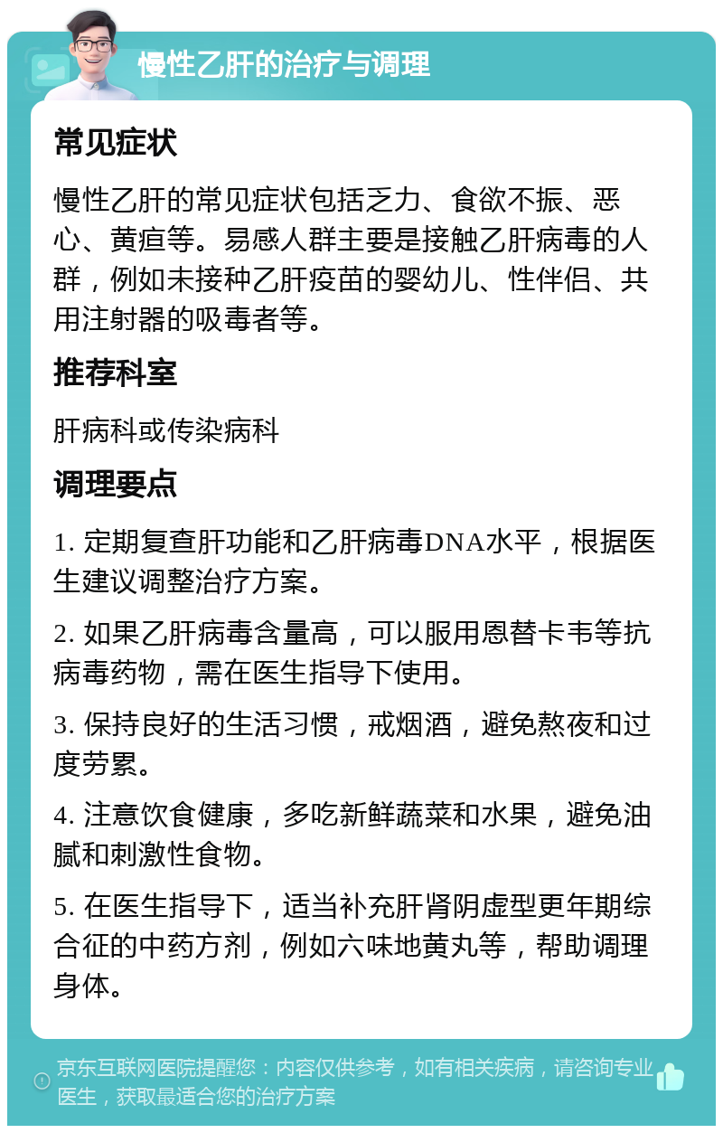 慢性乙肝的治疗与调理 常见症状 慢性乙肝的常见症状包括乏力、食欲不振、恶心、黄疸等。易感人群主要是接触乙肝病毒的人群，例如未接种乙肝疫苗的婴幼儿、性伴侣、共用注射器的吸毒者等。 推荐科室 肝病科或传染病科 调理要点 1. 定期复查肝功能和乙肝病毒DNA水平，根据医生建议调整治疗方案。 2. 如果乙肝病毒含量高，可以服用恩替卡韦等抗病毒药物，需在医生指导下使用。 3. 保持良好的生活习惯，戒烟酒，避免熬夜和过度劳累。 4. 注意饮食健康，多吃新鲜蔬菜和水果，避免油腻和刺激性食物。 5. 在医生指导下，适当补充肝肾阴虚型更年期综合征的中药方剂，例如六味地黄丸等，帮助调理身体。