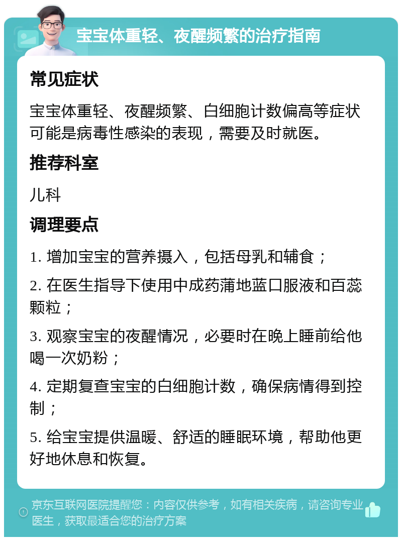 宝宝体重轻、夜醒频繁的治疗指南 常见症状 宝宝体重轻、夜醒频繁、白细胞计数偏高等症状可能是病毒性感染的表现，需要及时就医。 推荐科室 儿科 调理要点 1. 增加宝宝的营养摄入，包括母乳和辅食； 2. 在医生指导下使用中成药蒲地蓝口服液和百蕊颗粒； 3. 观察宝宝的夜醒情况，必要时在晚上睡前给他喝一次奶粉； 4. 定期复查宝宝的白细胞计数，确保病情得到控制； 5. 给宝宝提供温暖、舒适的睡眠环境，帮助他更好地休息和恢复。