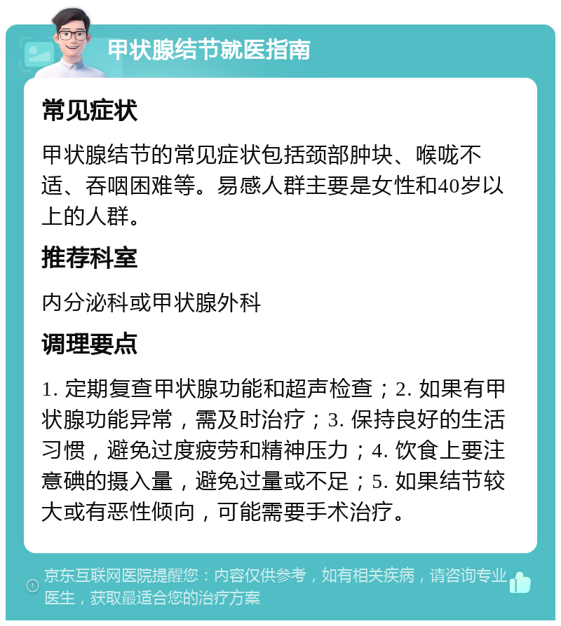 甲状腺结节就医指南 常见症状 甲状腺结节的常见症状包括颈部肿块、喉咙不适、吞咽困难等。易感人群主要是女性和40岁以上的人群。 推荐科室 内分泌科或甲状腺外科 调理要点 1. 定期复查甲状腺功能和超声检查；2. 如果有甲状腺功能异常，需及时治疗；3. 保持良好的生活习惯，避免过度疲劳和精神压力；4. 饮食上要注意碘的摄入量，避免过量或不足；5. 如果结节较大或有恶性倾向，可能需要手术治疗。