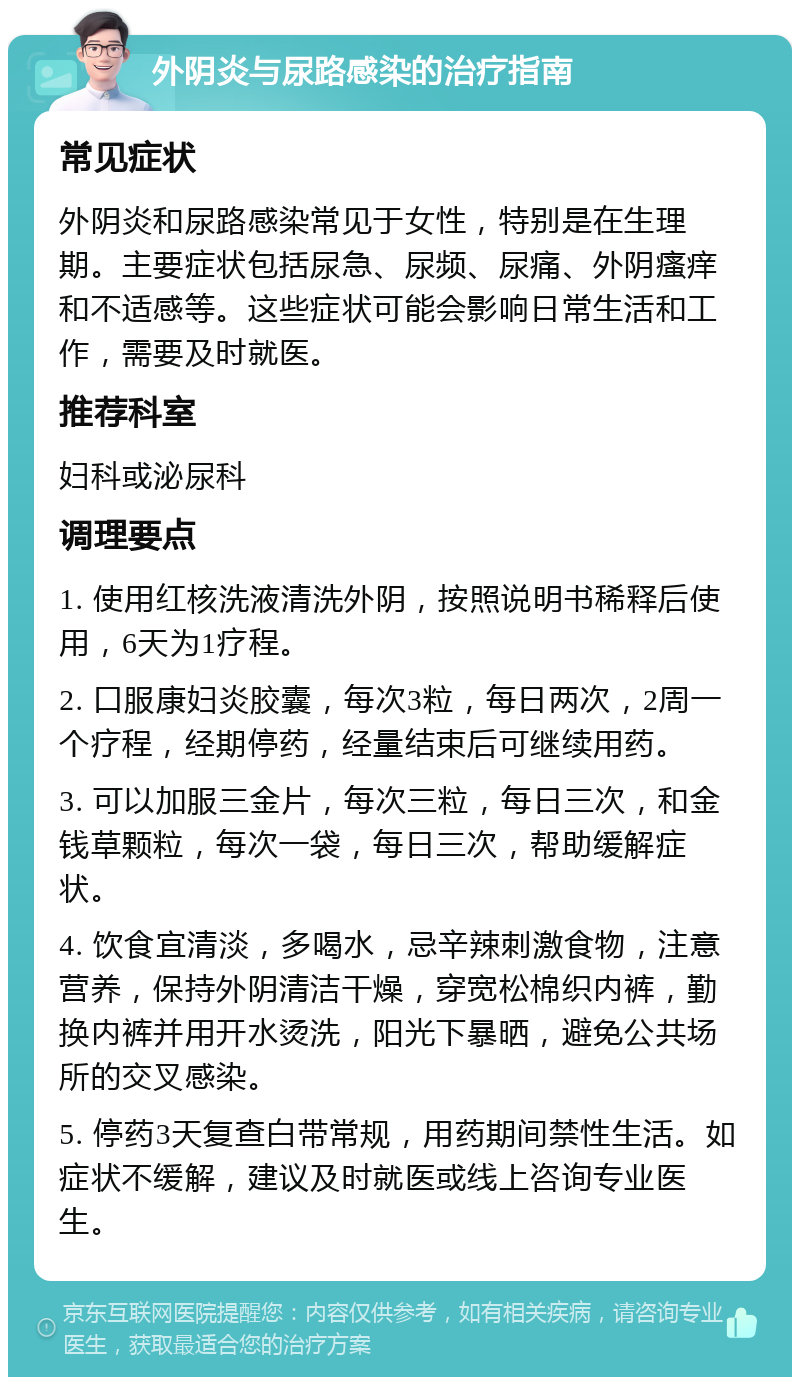 外阴炎与尿路感染的治疗指南 常见症状 外阴炎和尿路感染常见于女性，特别是在生理期。主要症状包括尿急、尿频、尿痛、外阴瘙痒和不适感等。这些症状可能会影响日常生活和工作，需要及时就医。 推荐科室 妇科或泌尿科 调理要点 1. 使用红核洗液清洗外阴，按照说明书稀释后使用，6天为1疗程。 2. 口服康妇炎胶囊，每次3粒，每日两次，2周一个疗程，经期停药，经量结束后可继续用药。 3. 可以加服三金片，每次三粒，每日三次，和金钱草颗粒，每次一袋，每日三次，帮助缓解症状。 4. 饮食宜清淡，多喝水，忌辛辣刺激食物，注意营养，保持外阴清洁干燥，穿宽松棉织内裤，勤换内裤并用开水烫洗，阳光下暴晒，避免公共场所的交叉感染。 5. 停药3天复查白带常规，用药期间禁性生活。如症状不缓解，建议及时就医或线上咨询专业医生。