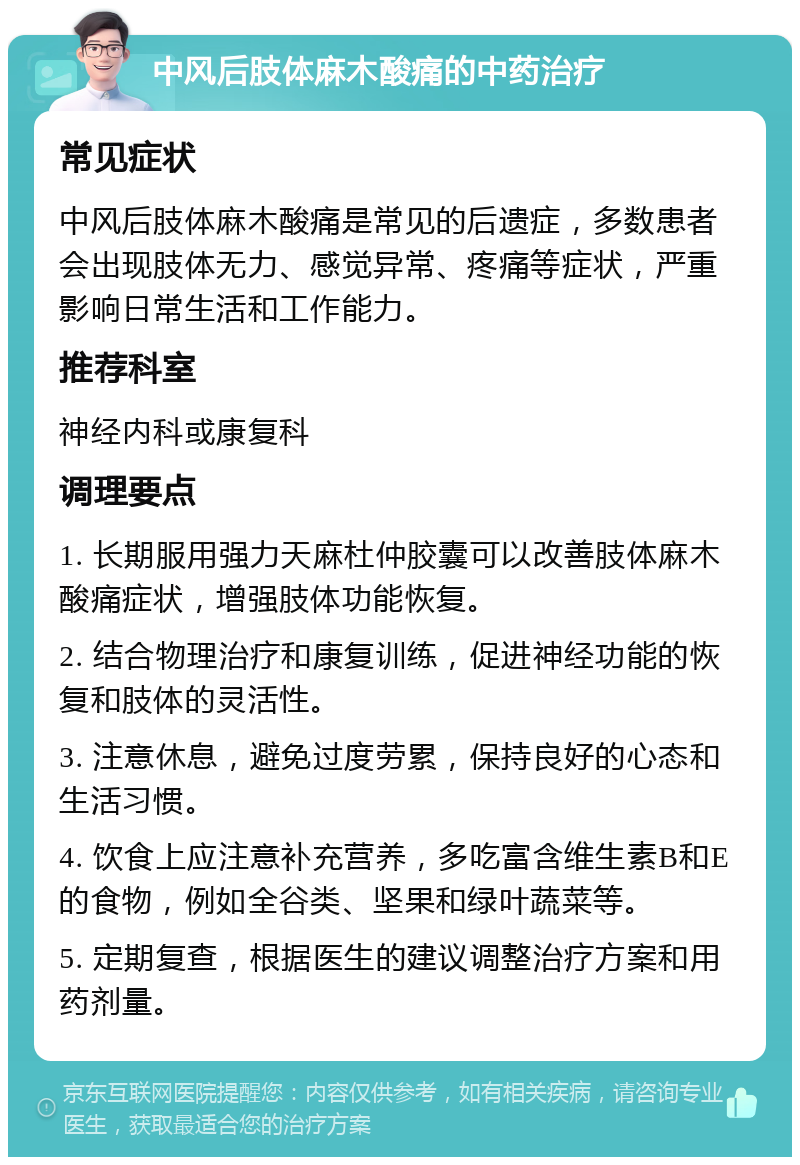 中风后肢体麻木酸痛的中药治疗 常见症状 中风后肢体麻木酸痛是常见的后遗症，多数患者会出现肢体无力、感觉异常、疼痛等症状，严重影响日常生活和工作能力。 推荐科室 神经内科或康复科 调理要点 1. 长期服用强力天麻杜仲胶囊可以改善肢体麻木酸痛症状，增强肢体功能恢复。 2. 结合物理治疗和康复训练，促进神经功能的恢复和肢体的灵活性。 3. 注意休息，避免过度劳累，保持良好的心态和生活习惯。 4. 饮食上应注意补充营养，多吃富含维生素B和E的食物，例如全谷类、坚果和绿叶蔬菜等。 5. 定期复查，根据医生的建议调整治疗方案和用药剂量。