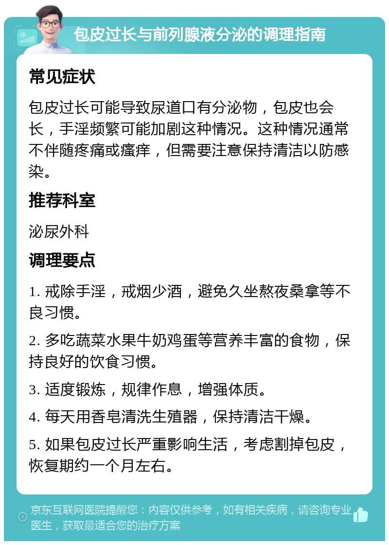 包皮过长与前列腺液分泌的调理指南 常见症状 包皮过长可能导致尿道口有分泌物，包皮也会长，手淫频繁可能加剧这种情况。这种情况通常不伴随疼痛或瘙痒，但需要注意保持清洁以防感染。 推荐科室 泌尿外科 调理要点 1. 戒除手淫，戒烟少酒，避免久坐熬夜桑拿等不良习惯。 2. 多吃蔬菜水果牛奶鸡蛋等营养丰富的食物，保持良好的饮食习惯。 3. 适度锻炼，规律作息，增强体质。 4. 每天用香皂清洗生殖器，保持清洁干燥。 5. 如果包皮过长严重影响生活，考虑割掉包皮，恢复期约一个月左右。