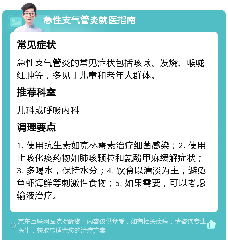 急性支气管炎就医指南 常见症状 急性支气管炎的常见症状包括咳嗽、发烧、喉咙红肿等，多见于儿童和老年人群体。 推荐科室 儿科或呼吸内科 调理要点 1. 使用抗生素如克林霉素治疗细菌感染；2. 使用止咳化痰药物如肺咳颗粒和氨酚甲麻缓解症状；3. 多喝水，保持水分；4. 饮食以清淡为主，避免鱼虾海鲜等刺激性食物；5. 如果需要，可以考虑输液治疗。