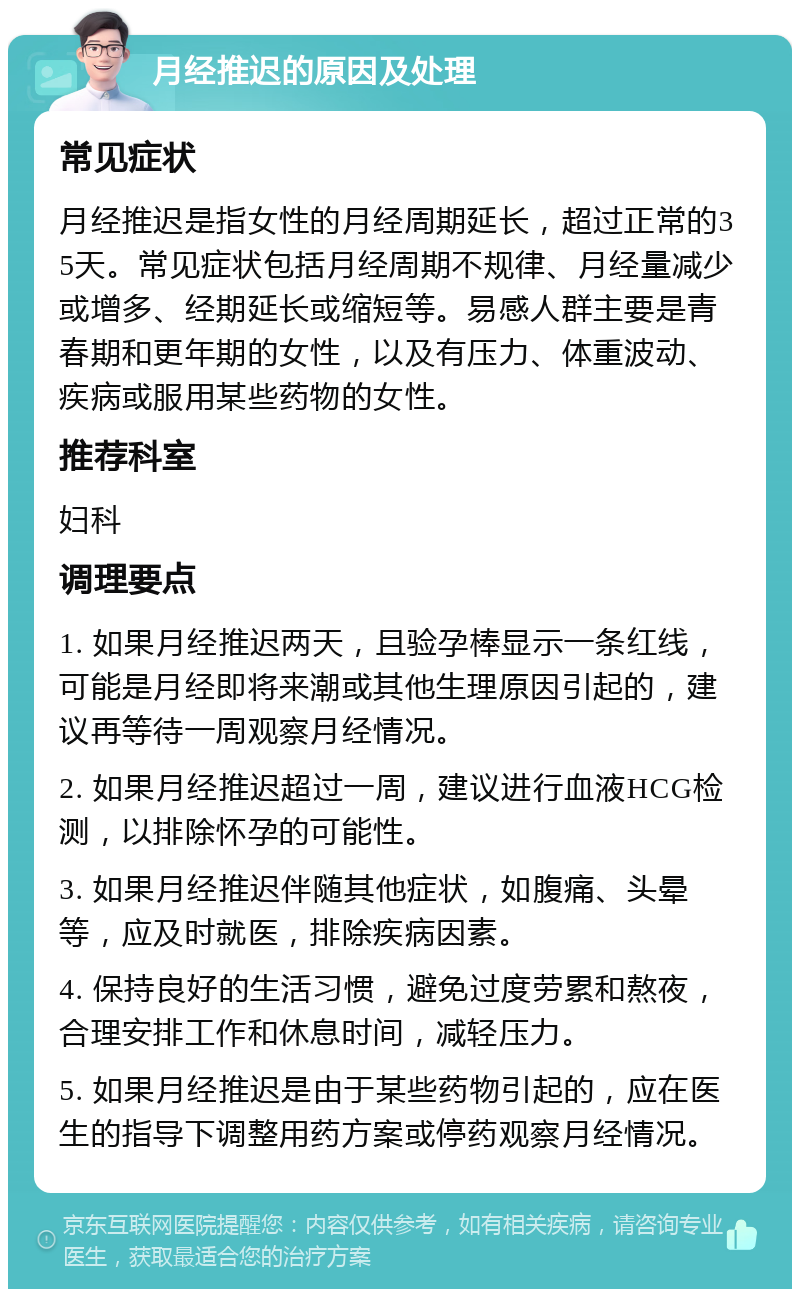 月经推迟的原因及处理 常见症状 月经推迟是指女性的月经周期延长，超过正常的35天。常见症状包括月经周期不规律、月经量减少或增多、经期延长或缩短等。易感人群主要是青春期和更年期的女性，以及有压力、体重波动、疾病或服用某些药物的女性。 推荐科室 妇科 调理要点 1. 如果月经推迟两天，且验孕棒显示一条红线，可能是月经即将来潮或其他生理原因引起的，建议再等待一周观察月经情况。 2. 如果月经推迟超过一周，建议进行血液HCG检测，以排除怀孕的可能性。 3. 如果月经推迟伴随其他症状，如腹痛、头晕等，应及时就医，排除疾病因素。 4. 保持良好的生活习惯，避免过度劳累和熬夜，合理安排工作和休息时间，减轻压力。 5. 如果月经推迟是由于某些药物引起的，应在医生的指导下调整用药方案或停药观察月经情况。