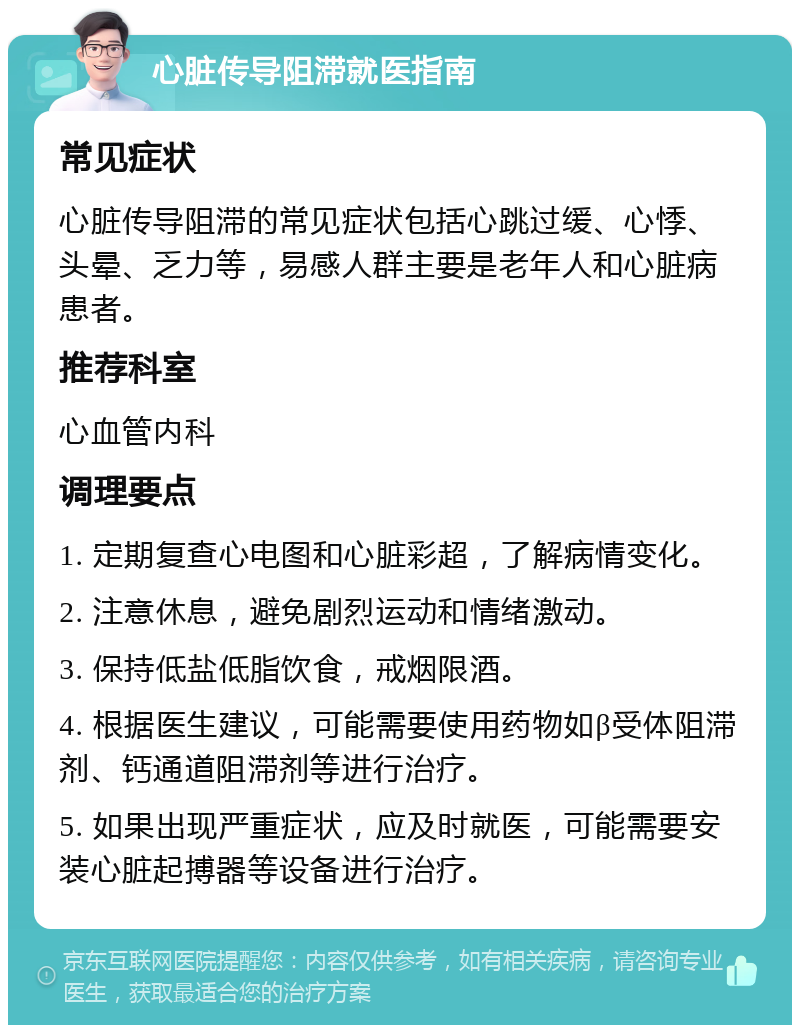 心脏传导阻滞就医指南 常见症状 心脏传导阻滞的常见症状包括心跳过缓、心悸、头晕、乏力等，易感人群主要是老年人和心脏病患者。 推荐科室 心血管内科 调理要点 1. 定期复查心电图和心脏彩超，了解病情变化。 2. 注意休息，避免剧烈运动和情绪激动。 3. 保持低盐低脂饮食，戒烟限酒。 4. 根据医生建议，可能需要使用药物如β受体阻滞剂、钙通道阻滞剂等进行治疗。 5. 如果出现严重症状，应及时就医，可能需要安装心脏起搏器等设备进行治疗。