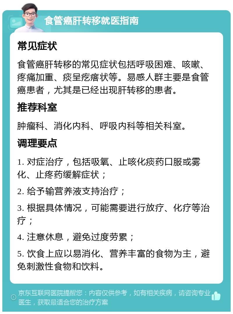 食管癌肝转移就医指南 常见症状 食管癌肝转移的常见症状包括呼吸困难、咳嗽、疼痛加重、痰呈疙瘩状等。易感人群主要是食管癌患者，尤其是已经出现肝转移的患者。 推荐科室 肿瘤科、消化内科、呼吸内科等相关科室。 调理要点 1. 对症治疗，包括吸氧、止咳化痰药口服或雾化、止疼药缓解症状； 2. 给予输营养液支持治疗； 3. 根据具体情况，可能需要进行放疗、化疗等治疗； 4. 注意休息，避免过度劳累； 5. 饮食上应以易消化、营养丰富的食物为主，避免刺激性食物和饮料。