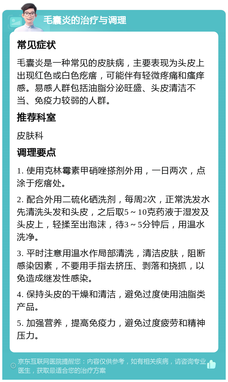 毛囊炎的治疗与调理 常见症状 毛囊炎是一种常见的皮肤病，主要表现为头皮上出现红色或白色疙瘩，可能伴有轻微疼痛和瘙痒感。易感人群包括油脂分泌旺盛、头皮清洁不当、免疫力较弱的人群。 推荐科室 皮肤科 调理要点 1. 使用克林霉素甲硝唑搽剂外用，一日两次，点涂于疙瘩处。 2. 配合外用二硫化硒洗剂，每周2次，正常洗发水先清洗头发和头皮，之后取5～10克药液于湿发及头皮上，轻揉至出泡沫，待3～5分钟后，用温水洗净。 3. 平时注意用温水作局部清洗，清洁皮肤，阻断感染因素，不要用手指去挤压、剥落和挠抓，以免造成继发性感染。 4. 保持头皮的干燥和清洁，避免过度使用油脂类产品。 5. 加强营养，提高免疫力，避免过度疲劳和精神压力。