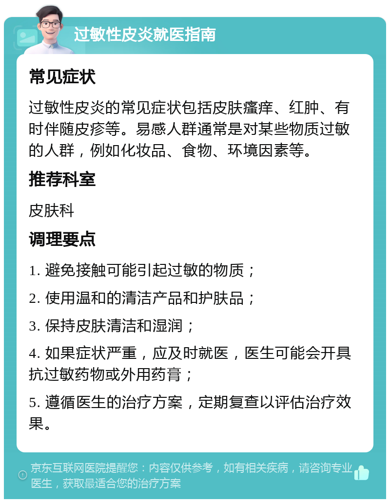 过敏性皮炎就医指南 常见症状 过敏性皮炎的常见症状包括皮肤瘙痒、红肿、有时伴随皮疹等。易感人群通常是对某些物质过敏的人群，例如化妆品、食物、环境因素等。 推荐科室 皮肤科 调理要点 1. 避免接触可能引起过敏的物质； 2. 使用温和的清洁产品和护肤品； 3. 保持皮肤清洁和湿润； 4. 如果症状严重，应及时就医，医生可能会开具抗过敏药物或外用药膏； 5. 遵循医生的治疗方案，定期复查以评估治疗效果。