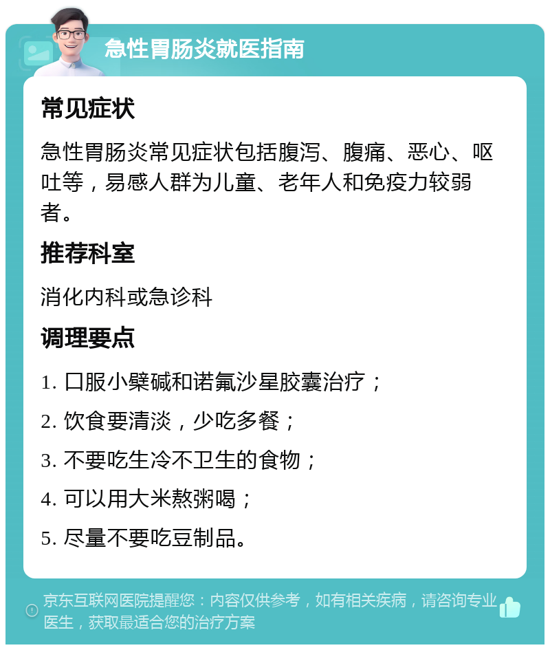 急性胃肠炎就医指南 常见症状 急性胃肠炎常见症状包括腹泻、腹痛、恶心、呕吐等，易感人群为儿童、老年人和免疫力较弱者。 推荐科室 消化内科或急诊科 调理要点 1. 口服小檗碱和诺氟沙星胶囊治疗； 2. 饮食要清淡，少吃多餐； 3. 不要吃生冷不卫生的食物； 4. 可以用大米熬粥喝； 5. 尽量不要吃豆制品。