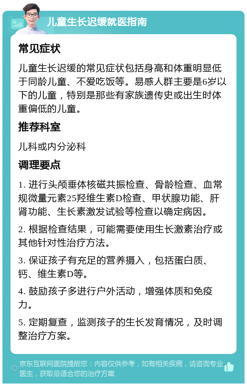 儿童生长迟缓就医指南 常见症状 儿童生长迟缓的常见症状包括身高和体重明显低于同龄儿童、不爱吃饭等。易感人群主要是6岁以下的儿童，特别是那些有家族遗传史或出生时体重偏低的儿童。 推荐科室 儿科或内分泌科 调理要点 1. 进行头颅垂体核磁共振检查、骨龄检查、血常规微量元素25羟维生素D检查、甲状腺功能、肝肾功能、生长素激发试验等检查以确定病因。 2. 根据检查结果，可能需要使用生长激素治疗或其他针对性治疗方法。 3. 保证孩子有充足的营养摄入，包括蛋白质、钙、维生素D等。 4. 鼓励孩子多进行户外活动，增强体质和免疫力。 5. 定期复查，监测孩子的生长发育情况，及时调整治疗方案。