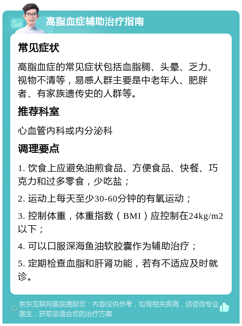 高脂血症辅助治疗指南 常见症状 高脂血症的常见症状包括血脂稠、头晕、乏力、视物不清等，易感人群主要是中老年人、肥胖者、有家族遗传史的人群等。 推荐科室 心血管内科或内分泌科 调理要点 1. 饮食上应避免油煎食品、方便食品、快餐、巧克力和过多零食，少吃盐； 2. 运动上每天至少30-60分钟的有氧运动； 3. 控制体重，体重指数（BMI）应控制在24kg/m2以下； 4. 可以口服深海鱼油软胶囊作为辅助治疗； 5. 定期检查血脂和肝肾功能，若有不适应及时就诊。