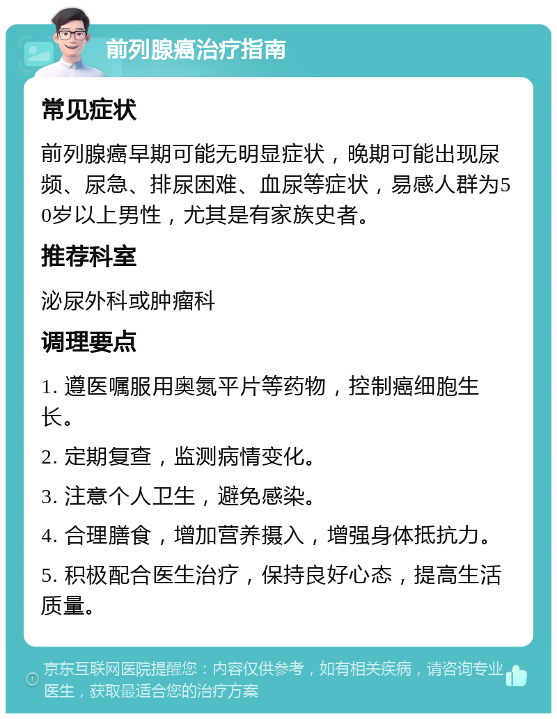 前列腺癌治疗指南 常见症状 前列腺癌早期可能无明显症状，晚期可能出现尿频、尿急、排尿困难、血尿等症状，易感人群为50岁以上男性，尤其是有家族史者。 推荐科室 泌尿外科或肿瘤科 调理要点 1. 遵医嘱服用奥氮平片等药物，控制癌细胞生长。 2. 定期复查，监测病情变化。 3. 注意个人卫生，避免感染。 4. 合理膳食，增加营养摄入，增强身体抵抗力。 5. 积极配合医生治疗，保持良好心态，提高生活质量。