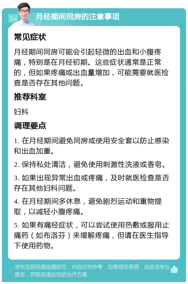 月经期间同房的注意事项 常见症状 月经期间同房可能会引起轻微的出血和小腹疼痛，特别是在月经初期。这些症状通常是正常的，但如果疼痛或出血量增加，可能需要就医检查是否存在其他问题。 推荐科室 妇科 调理要点 1. 在月经期间避免同房或使用安全套以防止感染和出血加重。 2. 保持私处清洁，避免使用刺激性洗液或香皂。 3. 如果出现异常出血或疼痛，及时就医检查是否存在其他妇科问题。 4. 在月经期间多休息，避免剧烈运动和重物提取，以减轻小腹疼痛。 5. 如果有痛经症状，可以尝试使用热敷或服用止痛药（如布洛芬）来缓解疼痛，但请在医生指导下使用药物。