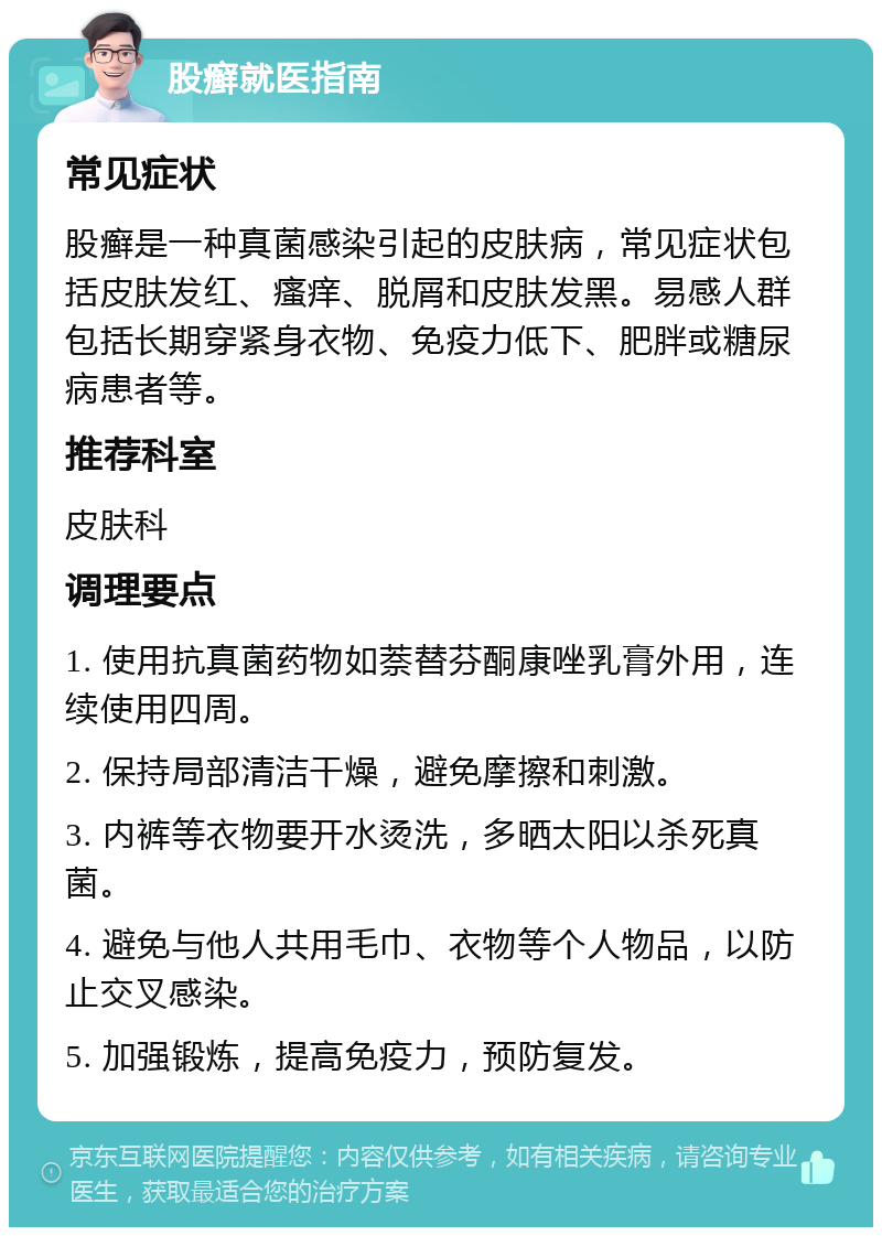 股癣就医指南 常见症状 股癣是一种真菌感染引起的皮肤病，常见症状包括皮肤发红、瘙痒、脱屑和皮肤发黑。易感人群包括长期穿紧身衣物、免疫力低下、肥胖或糖尿病患者等。 推荐科室 皮肤科 调理要点 1. 使用抗真菌药物如萘替芬酮康唑乳膏外用，连续使用四周。 2. 保持局部清洁干燥，避免摩擦和刺激。 3. 内裤等衣物要开水烫洗，多晒太阳以杀死真菌。 4. 避免与他人共用毛巾、衣物等个人物品，以防止交叉感染。 5. 加强锻炼，提高免疫力，预防复发。