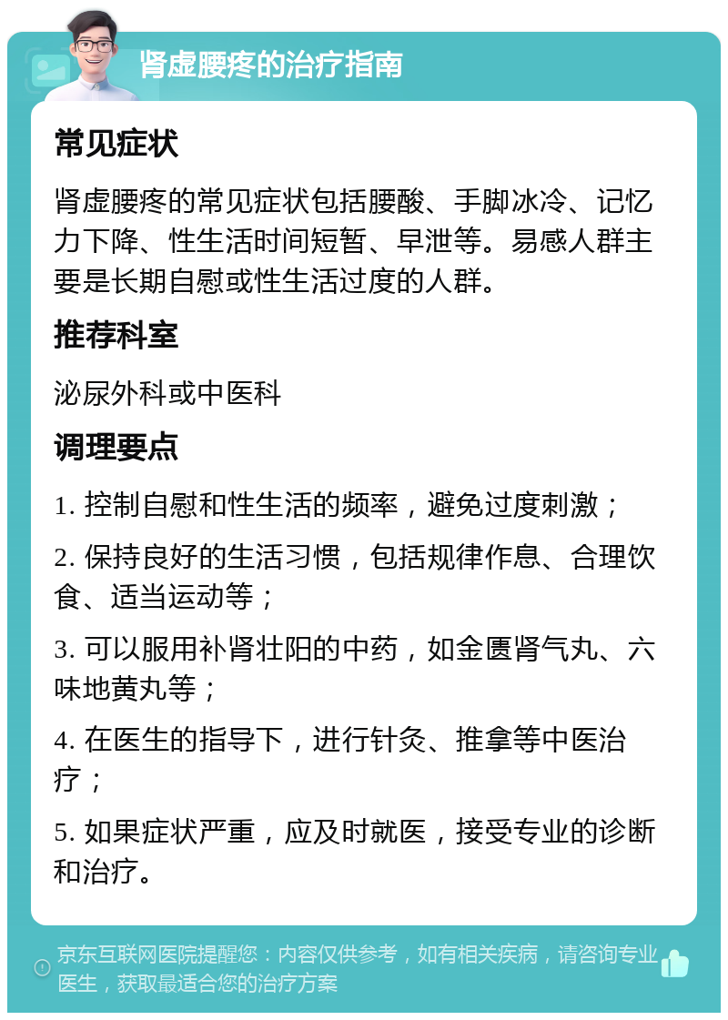 肾虚腰疼的治疗指南 常见症状 肾虚腰疼的常见症状包括腰酸、手脚冰冷、记忆力下降、性生活时间短暂、早泄等。易感人群主要是长期自慰或性生活过度的人群。 推荐科室 泌尿外科或中医科 调理要点 1. 控制自慰和性生活的频率，避免过度刺激； 2. 保持良好的生活习惯，包括规律作息、合理饮食、适当运动等； 3. 可以服用补肾壮阳的中药，如金匮肾气丸、六味地黄丸等； 4. 在医生的指导下，进行针灸、推拿等中医治疗； 5. 如果症状严重，应及时就医，接受专业的诊断和治疗。