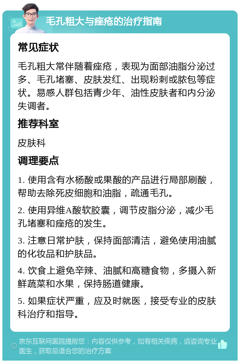 毛孔粗大与痤疮的治疗指南 常见症状 毛孔粗大常伴随着痤疮，表现为面部油脂分泌过多、毛孔堵塞、皮肤发红、出现粉刺或脓包等症状。易感人群包括青少年、油性皮肤者和内分泌失调者。 推荐科室 皮肤科 调理要点 1. 使用含有水杨酸或果酸的产品进行局部刷酸，帮助去除死皮细胞和油脂，疏通毛孔。 2. 使用异维A酸软胶囊，调节皮脂分泌，减少毛孔堵塞和痤疮的发生。 3. 注意日常护肤，保持面部清洁，避免使用油腻的化妆品和护肤品。 4. 饮食上避免辛辣、油腻和高糖食物，多摄入新鲜蔬菜和水果，保持肠道健康。 5. 如果症状严重，应及时就医，接受专业的皮肤科治疗和指导。