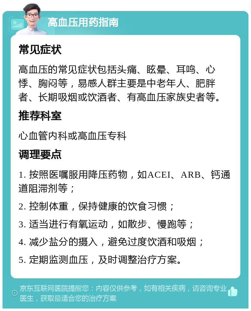 高血压用药指南 常见症状 高血压的常见症状包括头痛、眩晕、耳鸣、心悸、胸闷等，易感人群主要是中老年人、肥胖者、长期吸烟或饮酒者、有高血压家族史者等。 推荐科室 心血管内科或高血压专科 调理要点 1. 按照医嘱服用降压药物，如ACEI、ARB、钙通道阻滞剂等； 2. 控制体重，保持健康的饮食习惯； 3. 适当进行有氧运动，如散步、慢跑等； 4. 减少盐分的摄入，避免过度饮酒和吸烟； 5. 定期监测血压，及时调整治疗方案。