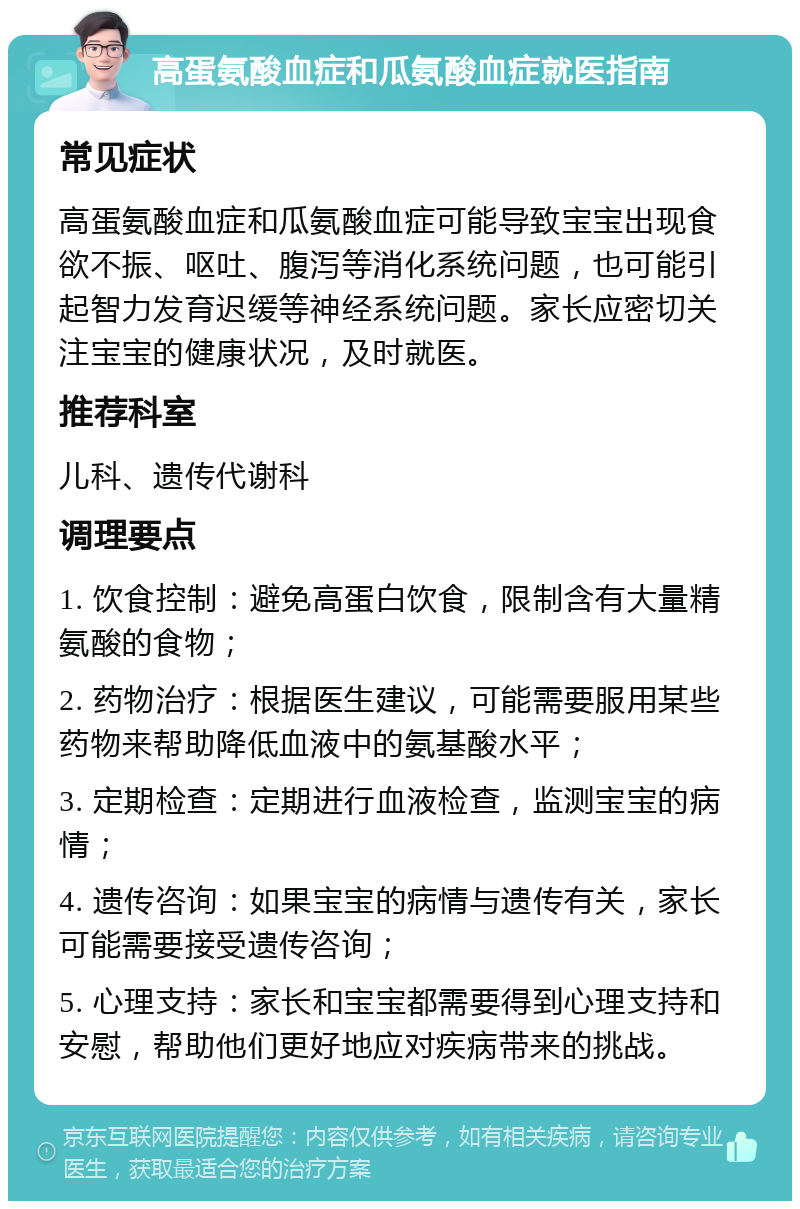 高蛋氨酸血症和瓜氨酸血症就医指南 常见症状 高蛋氨酸血症和瓜氨酸血症可能导致宝宝出现食欲不振、呕吐、腹泻等消化系统问题，也可能引起智力发育迟缓等神经系统问题。家长应密切关注宝宝的健康状况，及时就医。 推荐科室 儿科、遗传代谢科 调理要点 1. 饮食控制：避免高蛋白饮食，限制含有大量精氨酸的食物； 2. 药物治疗：根据医生建议，可能需要服用某些药物来帮助降低血液中的氨基酸水平； 3. 定期检查：定期进行血液检查，监测宝宝的病情； 4. 遗传咨询：如果宝宝的病情与遗传有关，家长可能需要接受遗传咨询； 5. 心理支持：家长和宝宝都需要得到心理支持和安慰，帮助他们更好地应对疾病带来的挑战。