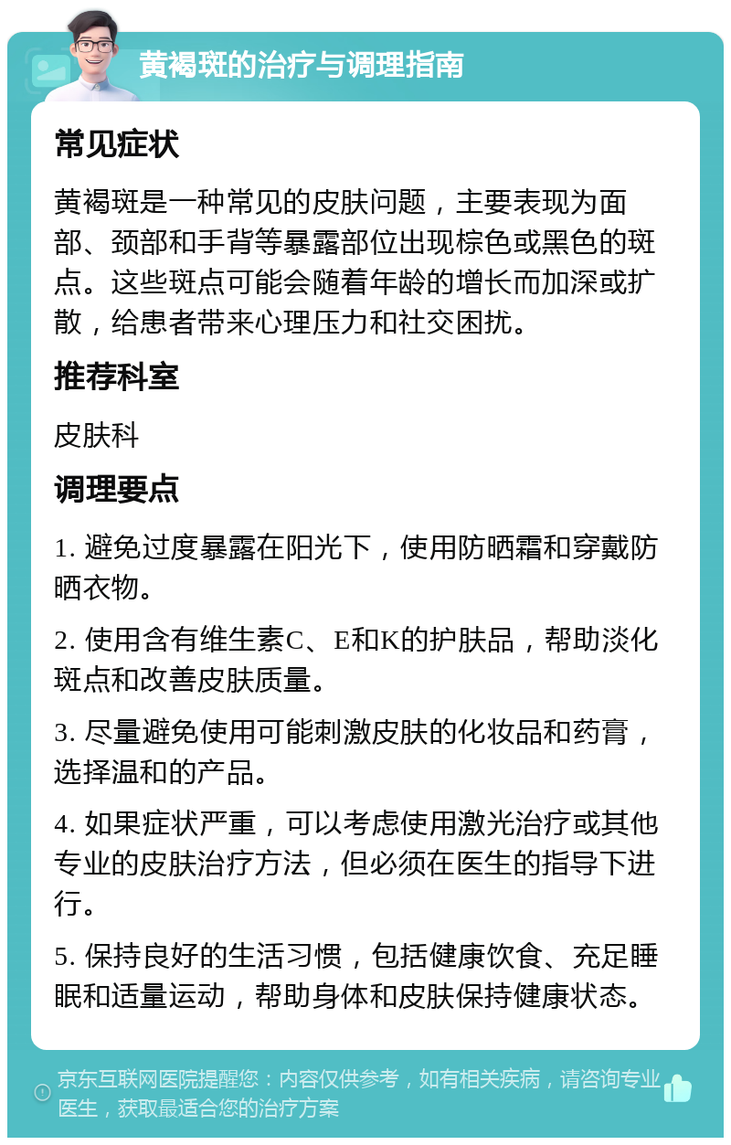 黄褐斑的治疗与调理指南 常见症状 黄褐斑是一种常见的皮肤问题，主要表现为面部、颈部和手背等暴露部位出现棕色或黑色的斑点。这些斑点可能会随着年龄的增长而加深或扩散，给患者带来心理压力和社交困扰。 推荐科室 皮肤科 调理要点 1. 避免过度暴露在阳光下，使用防晒霜和穿戴防晒衣物。 2. 使用含有维生素C、E和K的护肤品，帮助淡化斑点和改善皮肤质量。 3. 尽量避免使用可能刺激皮肤的化妆品和药膏，选择温和的产品。 4. 如果症状严重，可以考虑使用激光治疗或其他专业的皮肤治疗方法，但必须在医生的指导下进行。 5. 保持良好的生活习惯，包括健康饮食、充足睡眠和适量运动，帮助身体和皮肤保持健康状态。