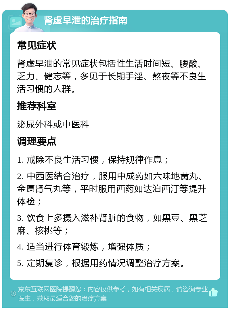 肾虚早泄的治疗指南 常见症状 肾虚早泄的常见症状包括性生活时间短、腰酸、乏力、健忘等，多见于长期手淫、熬夜等不良生活习惯的人群。 推荐科室 泌尿外科或中医科 调理要点 1. 戒除不良生活习惯，保持规律作息； 2. 中西医结合治疗，服用中成药如六味地黄丸、金匮肾气丸等，平时服用西药如达泊西汀等提升体验； 3. 饮食上多摄入滋补肾脏的食物，如黑豆、黑芝麻、核桃等； 4. 适当进行体育锻炼，增强体质； 5. 定期复诊，根据用药情况调整治疗方案。