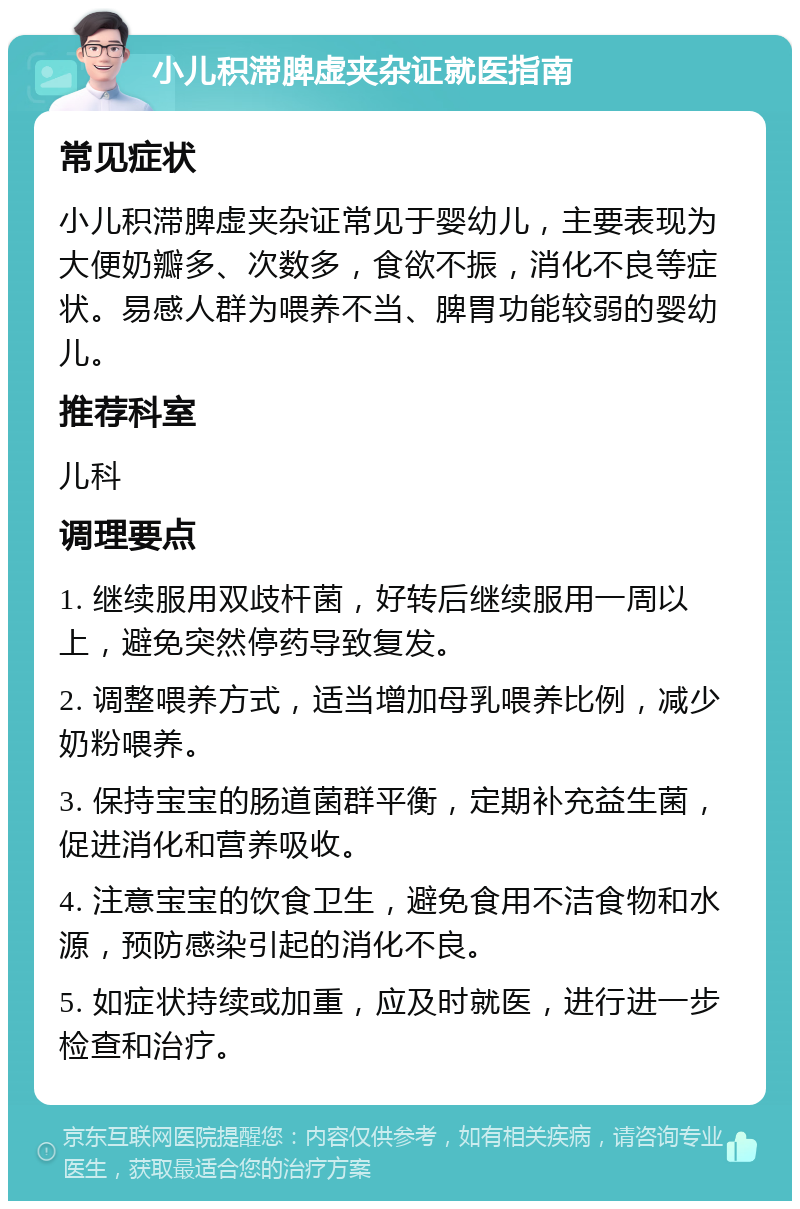 小儿积滞脾虚夹杂证就医指南 常见症状 小儿积滞脾虚夹杂证常见于婴幼儿，主要表现为大便奶瓣多、次数多，食欲不振，消化不良等症状。易感人群为喂养不当、脾胃功能较弱的婴幼儿。 推荐科室 儿科 调理要点 1. 继续服用双歧杆菌，好转后继续服用一周以上，避免突然停药导致复发。 2. 调整喂养方式，适当增加母乳喂养比例，减少奶粉喂养。 3. 保持宝宝的肠道菌群平衡，定期补充益生菌，促进消化和营养吸收。 4. 注意宝宝的饮食卫生，避免食用不洁食物和水源，预防感染引起的消化不良。 5. 如症状持续或加重，应及时就医，进行进一步检查和治疗。