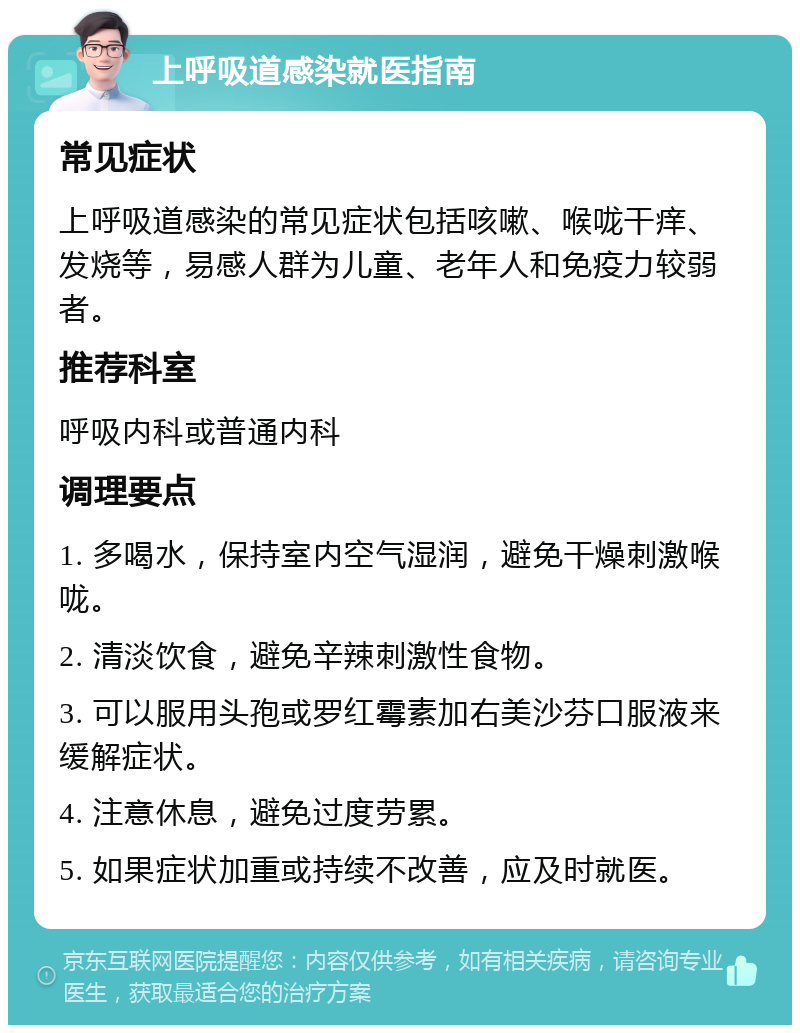 上呼吸道感染就医指南 常见症状 上呼吸道感染的常见症状包括咳嗽、喉咙干痒、发烧等，易感人群为儿童、老年人和免疫力较弱者。 推荐科室 呼吸内科或普通内科 调理要点 1. 多喝水，保持室内空气湿润，避免干燥刺激喉咙。 2. 清淡饮食，避免辛辣刺激性食物。 3. 可以服用头孢或罗红霉素加右美沙芬口服液来缓解症状。 4. 注意休息，避免过度劳累。 5. 如果症状加重或持续不改善，应及时就医。