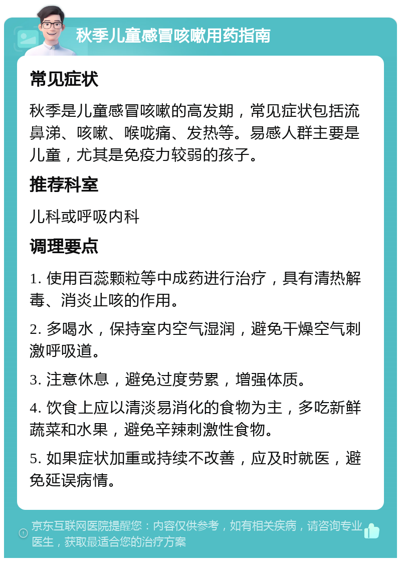 秋季儿童感冒咳嗽用药指南 常见症状 秋季是儿童感冒咳嗽的高发期，常见症状包括流鼻涕、咳嗽、喉咙痛、发热等。易感人群主要是儿童，尤其是免疫力较弱的孩子。 推荐科室 儿科或呼吸内科 调理要点 1. 使用百蕊颗粒等中成药进行治疗，具有清热解毒、消炎止咳的作用。 2. 多喝水，保持室内空气湿润，避免干燥空气刺激呼吸道。 3. 注意休息，避免过度劳累，增强体质。 4. 饮食上应以清淡易消化的食物为主，多吃新鲜蔬菜和水果，避免辛辣刺激性食物。 5. 如果症状加重或持续不改善，应及时就医，避免延误病情。