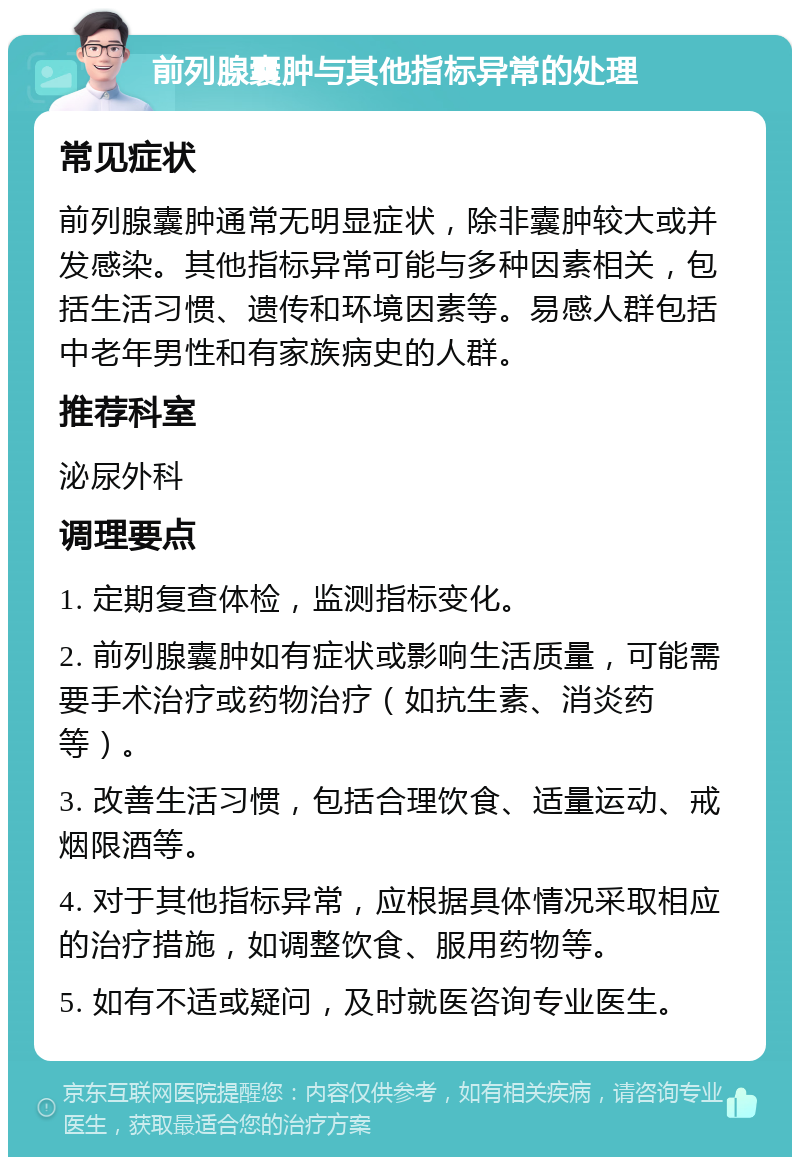 前列腺囊肿与其他指标异常的处理 常见症状 前列腺囊肿通常无明显症状，除非囊肿较大或并发感染。其他指标异常可能与多种因素相关，包括生活习惯、遗传和环境因素等。易感人群包括中老年男性和有家族病史的人群。 推荐科室 泌尿外科 调理要点 1. 定期复查体检，监测指标变化。 2. 前列腺囊肿如有症状或影响生活质量，可能需要手术治疗或药物治疗（如抗生素、消炎药等）。 3. 改善生活习惯，包括合理饮食、适量运动、戒烟限酒等。 4. 对于其他指标异常，应根据具体情况采取相应的治疗措施，如调整饮食、服用药物等。 5. 如有不适或疑问，及时就医咨询专业医生。