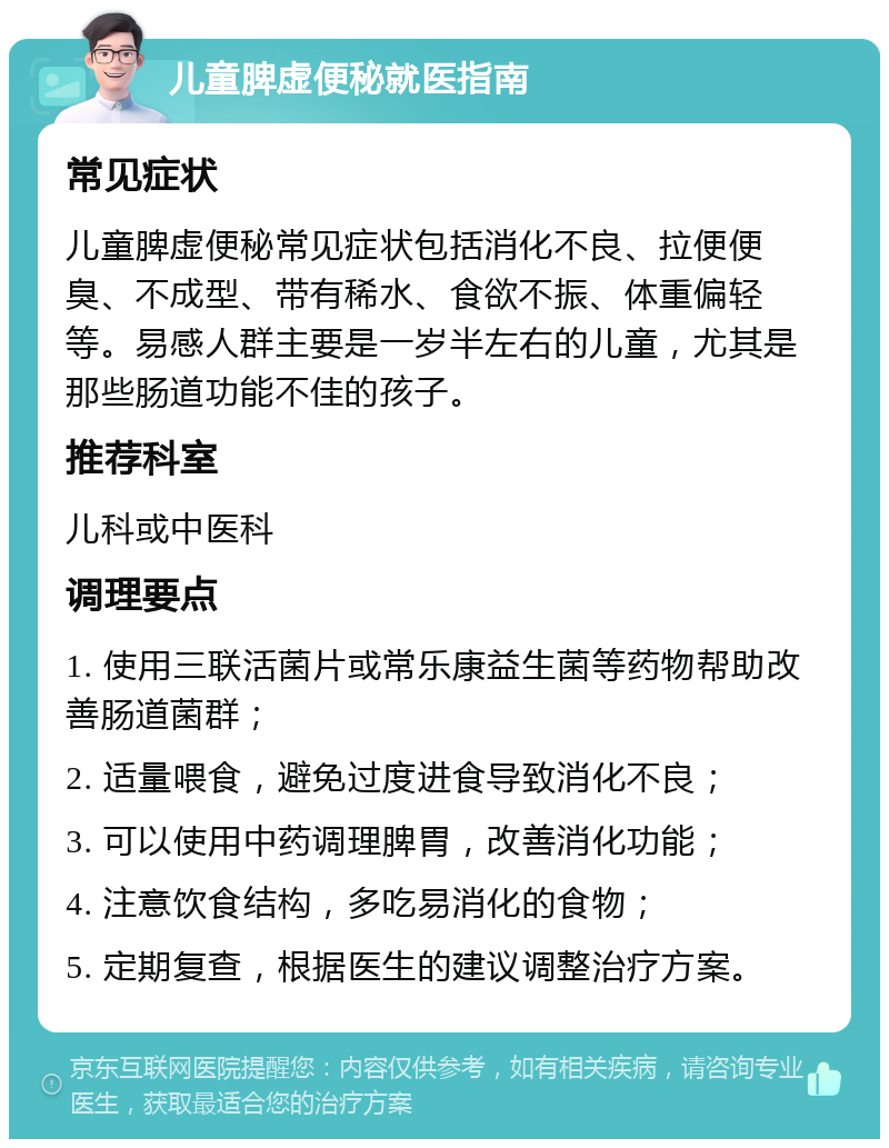 儿童脾虚便秘就医指南 常见症状 儿童脾虚便秘常见症状包括消化不良、拉便便臭、不成型、带有稀水、食欲不振、体重偏轻等。易感人群主要是一岁半左右的儿童，尤其是那些肠道功能不佳的孩子。 推荐科室 儿科或中医科 调理要点 1. 使用三联活菌片或常乐康益生菌等药物帮助改善肠道菌群； 2. 适量喂食，避免过度进食导致消化不良； 3. 可以使用中药调理脾胃，改善消化功能； 4. 注意饮食结构，多吃易消化的食物； 5. 定期复查，根据医生的建议调整治疗方案。