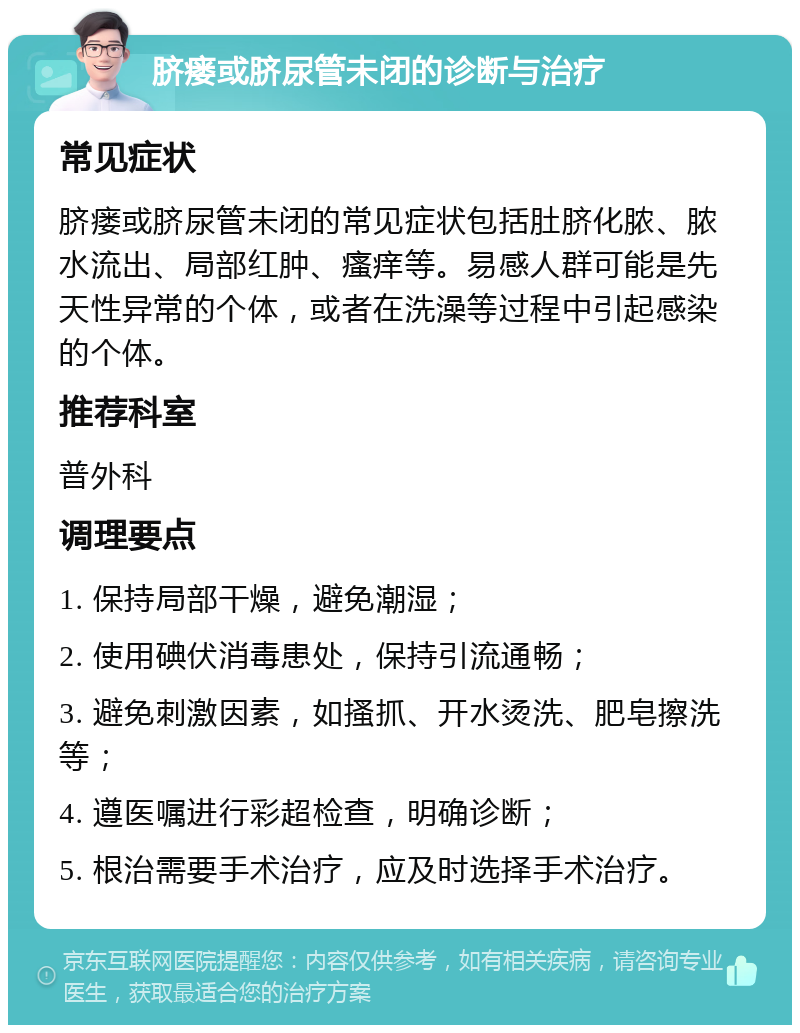 脐瘘或脐尿管未闭的诊断与治疗 常见症状 脐瘘或脐尿管未闭的常见症状包括肚脐化脓、脓水流出、局部红肿、瘙痒等。易感人群可能是先天性异常的个体，或者在洗澡等过程中引起感染的个体。 推荐科室 普外科 调理要点 1. 保持局部干燥，避免潮湿； 2. 使用碘伏消毒患处，保持引流通畅； 3. 避免刺激因素，如搔抓、开水烫洗、肥皂擦洗等； 4. 遵医嘱进行彩超检查，明确诊断； 5. 根治需要手术治疗，应及时选择手术治疗。